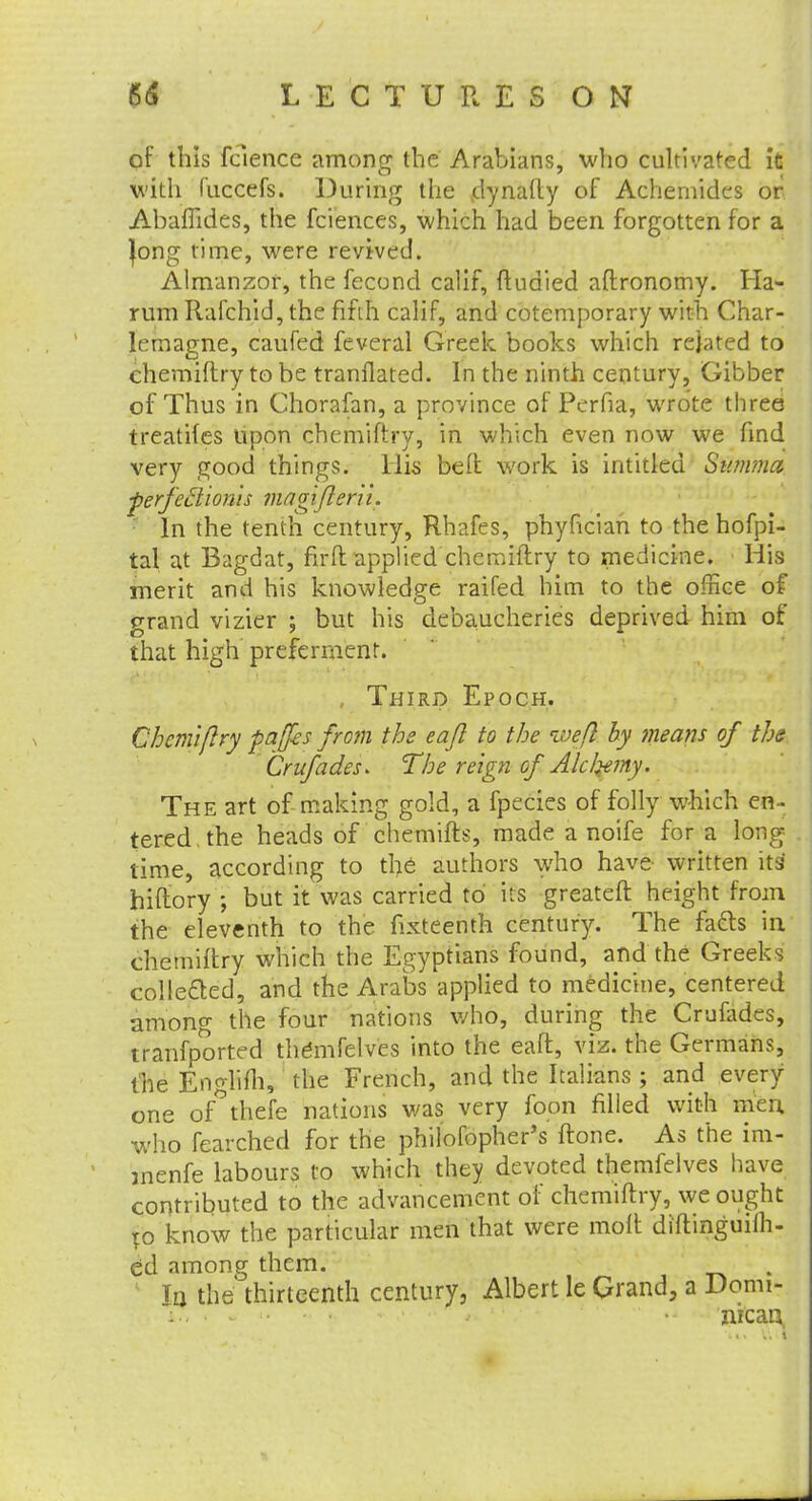 of this fcience among the Arabians, who cultivated it with mccefs. During the jdynalty of Achemides or. AbafTides, the fciences, which had been forgotten for a Jong time, were revived. Almanzor, the fecond calif, ftudied aftronomy. Ha- rum Rafchid, the fifth calif, and cotemporary with Char- lemagne, caufed feveral Greek books which related to chemiftry to be tranflated. In the ninth century, Gibber of Thus in Chorafan, a province of Perfia, wrote three treatifes upon chemiftry, in which even now we find very good things. His be ft work is intitled Swmna perfeflionis magiflerii. In the tenth century, Rhafes, phyncian to the hofpi- tal at Bagdat, fir ft applied chemiftry to medicine. His merit and his knowledge raifed him to the office of grand vizier ; but his debaucheries deprived him of that high preferment. Third Epoch. Chemiftry paffes from the eajl to the weft by means of the Crufades* 'The reign of' Ale ferny. The art of making gold, a fpecies of folly which en - tered, the heads of chemifts, made a noife for a long- time, according to the authors who have written its hiftory ; but it was carried to' its greateft height from the eleventh to the fixteenth century. The facts in chemiftry which the Egyptians found, and the Greeks collected, and the Arabs applied to medicine, centered among the four nations who, during the Crufades, tranfported themfelves into the eaft, viz. the Germans, the Englifh, the French, and the Italians ; and every one of'thefe nations was very foon filled with men, who fearched for the philofopher's ftone. As the im- inenfe labours to which they devoted themfelves have contributed to the advancement of chemiftry, we ought to know the particular men that were molt diftinguifli- ed among them. Ta the thirteenth century, Albert le Grand, a Domi- : nican