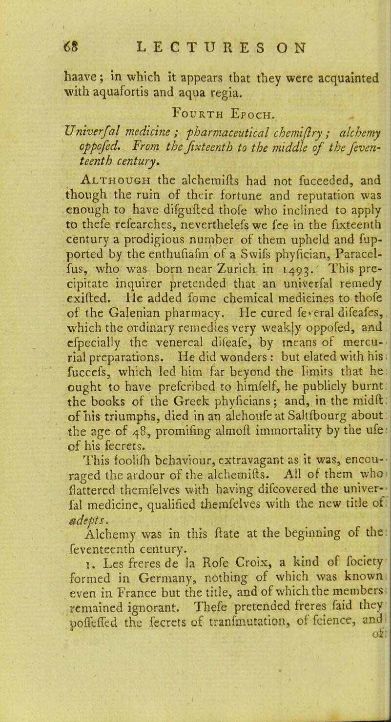 haave; in which it appears that they were acquainted with aquafortis and aqua regia. Fourth Epoch. TJniverfal medicine ; pharmaceutical chemiflry ; alchemy oppofed. From the jixteenth to the middle of the feven- teenth century. Although the alchemifts had not fuceeded, and though the ruin of their fortune and reputation was enough to have difgufled thofe who inclined to apply to thefe refearches, neverthelefs we fee in the fixteenth century a prodigious number of them upheld and fup- ported by the enthufiafm of a Swifs phyfician, Paracel- fus, who was born near Zurich in 1493. This pre- cipitate inquirer pretended that an univerfal remedy exifted. He added fome chemical medicines to thofe of the Galenian pharmacy. He cured federal difeafes, which the ordinary remedies very weakjy oppofed, and efpecially the venereal dileafe, by means of mercu- rial preparations. He did wonders : but elated with his fuccefs, which led him far beyond the limits that he ought to have prefcribed to himfelf, he publicly burnt the books of the Greek phyficians; and, in the midft: of his triumphs, died in an alehoufe at Saltfbourg about the age of 48, promifing almoft immortality by the ufe: of his fecrets. This foolifh behaviour, extravagant as it was, encou- raged the ardour of the alchemifts. All of them who flattered themfelves with having difcovered the univer- fal medicine, qualified themfelves with the new title of: adepts. Alchemy was in this ftate at the beginning of the: feventeenth century. 1. Les freres de la Rofe Croix, a kind of fociety formed in Germany, nothing of which was known even in France but the title, and of which the members remained ignorant. Thefe pretended freres faid they pofTtffed the fecrets of tranfmutation, of fcience, and: