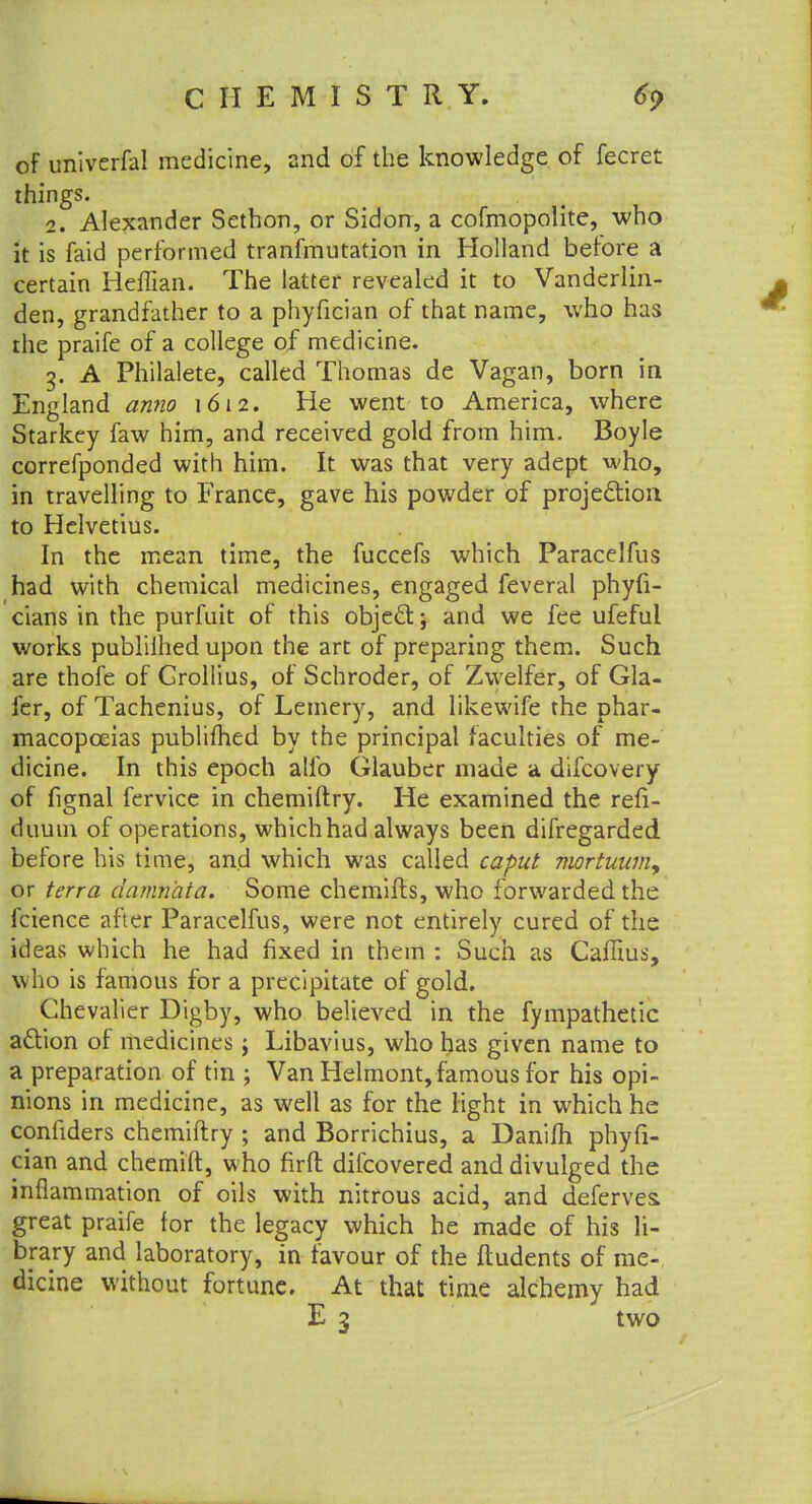 of unlverfa! medicine, and of the knowledge of fecret things. 2. Alexander Sethon, or Sidon, a cofmopolite, who it is faid performed tranfmutation in Holland before a certain Heflian. The latter revealed it to Vanderlin- den, grandfather to a phyfician of that name, who has the praife of a college of medicine. g. A Philalete, called Thomas de Vagan, born in England anno 1612. He went to America, where Starkey faw him, and received gold from him. Boyle correfponded with him. It was that very adept who, in travelling to France, gave his powder of projection to Helvetius. In the mean time, the fuccefs which Paracelfus had with chemical medicines, engaged feveral phyfi- cians in the purfuit of this object; and we fee ufefui works publiihed upon the art of preparing them. Such are thofe of Grollius, of Schroder, of Zwelfer, of Gla- fer, of Tachenius, of Lemery, and likewife the phar- macopoeias publimed by the principal faculties of me- dicine. In this epoch alfo Glauber made a difcovery of fignal fervice in chemiftry. He examined the refi- duum of operations, which had always been difregarded before his time, and which was called caput mortuum, or terra damn'ata. Some chemifts, who forwarded the fcience after Paracelfus, were not entirely cured of the ideas which he had fixed in them : Such as Caffius, who is famous for a precipitate of gold. Chevalier Digby, who believed in the fympathetic action of medicines j Libavius, who has given name to a preparation of tin ; Van Helmont, famous for his opi- nions in medicine, as well as for the light in which he confiders chemiftry ; and Borrichius, a Danifh phyfi- cian and chemift, who firft difcovered and divulged the inflammation of oils with nitrous acid, and deferves. great praife for the legacy which he made of his li- brary and laboratory, in favour of the ftudents of me- dicine without fortune. At that time alchemy had E 3 two