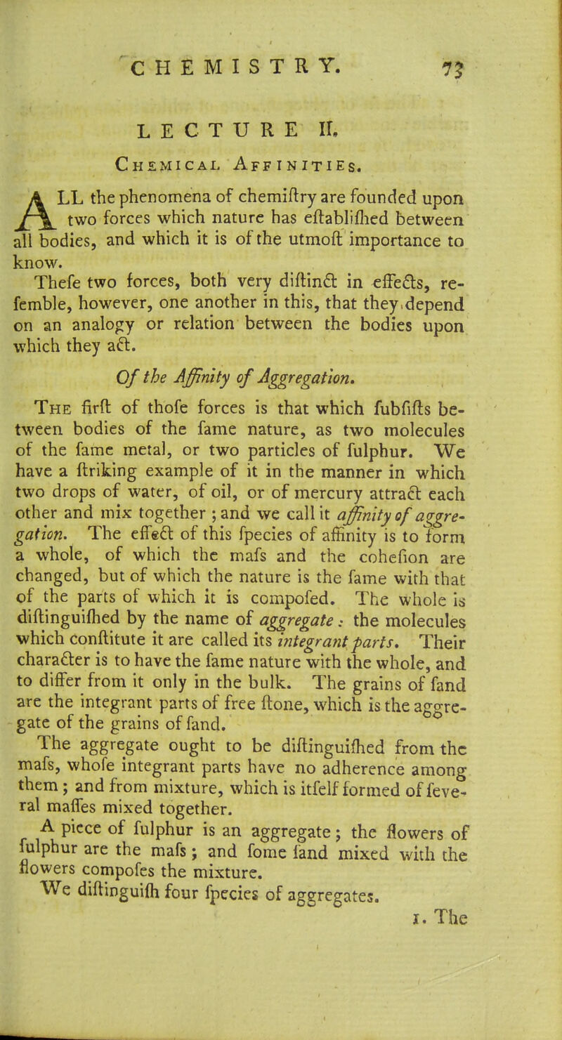 LECTURE II, Chemical Affinities. ALL the phenomena of chemiftry are founded upon two forces which nature has eftabliflied between all bodies, and which it is of the utmoft importance to know. Thefe two forces, both very diftin<£t in effects, re- ferable, however, one another in this, that they.depend on an analogy or relation between the bodies upon which they aft. Of the Affinity of Aggregation. The firft of thofe forces is that which fubfifls be- tween bodies of the fame nature, as two molecules of the fame metal, or two particles of fulphur. We have a ftriking example of it in the manner in which two drops of water, of oil, or of mercury attract each other and mix together ; and we call it affinity of aggre- gation. The effect of this fpecies of affinity is to form a whole, of which the mafs and the cohefion are changed, but of which the nature is the fame with that of the parts of which it is compofed. The whole is diftinguiflied by the name of aggregate: the molecules which conftitute it are called its integrant parts. Their character is to have the fame nature with the whole, and to differ from it only in the bulk. The grains of fand are the integrant parts of free (tone, which is the aggre- gate of the grains of fand. The aggregate ought to be diftinguifhed from the mafs, whofe integrant parts have no adherence among them ; and from mixture, which is itfelf formed of feve- ral maffes mixed together. A piece of fulphur is an aggregate; the flowers of fulphur are the mafs; and fome land mixed with the flowers compofes the mixture. We diftinguifli four fpecies of aggregates. I. The