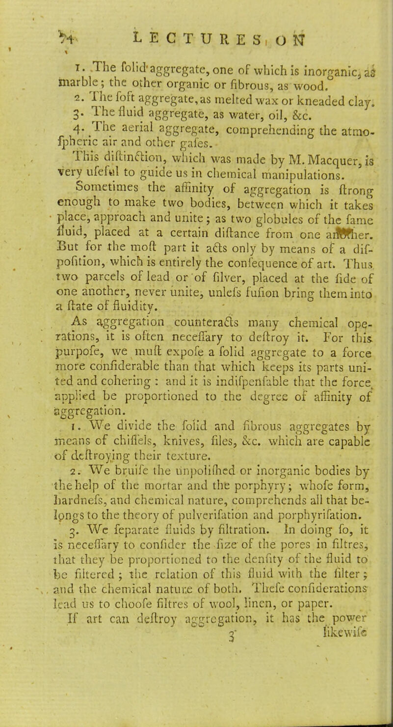 T. .The folid-aggregate, one of which is inorganic, ag marble ; the other organic or fibrous, as wood. 2. The foft aggregate, as melted wax or kneaded clay. 3. The fluid aggregate, as water, oil, &c. 4. The aerial aggregate, comprehending the atmo- fpheric air and other gaies. This diftinftion, which was made by M. Macquer, is very ufeful to guide us in chemical manipulations. Sometimes the affinity of aggregation is ftrong enough to make two bodies, between which it takes place, approach and unite ; as two globules of the fame iluid, placed at a certain diftance from one aiMier. But for the mod part it atts only by means of a dif- pofition, which is entirely the confequence of art. Thus two parcels of lead or of filver, placed at the fide of one another, never unite, unlefs fuilon bring them into a ftate of fluidity. J As aggregation counteracts many chemical ope- rations, it is often necefiary to deftroy it. For this jpurpofe, we mud expofe a folid aggregate to a force more confiderable than that which keeps its parts uni- ted and cohering : and it is indifpcnfoble that the forcet applied be proportioned to the degree of affinity of aggregation. 1. We divide the folid and fibrous aggregates by means of chifl'els, knives, files, &c. which are capable of dtftroying their texture. 2. We bruife the linpoliffied or inorganic bodies by the help of the mortar and the porphyry; whofe form, hardnefs, and chemical nature, comprehends all that be- longs to the theory of pulverifation and porphyrifation. 3. We feparate fluids by filtration. In doing fo, it is neceffary to confider the fize of the pores in filtres, that they be proportioned to the denfity of the fluid to be filtered ; the relation of this fluid with the filter; and the chemical natune of both. Thefe confiderations lead us to choofe filtres of wool, linen, or paper. If art can deftroy aggregation, it has the power 3- likewife