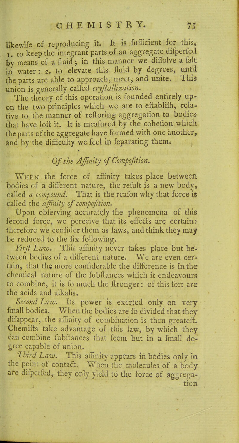 likewife of reproducing it. It is fufficient for this, i. to keep the integrant parts of an aggregate difperfed fey means of a fluid; in this manner we diffolve a fait in water : 2. to elevate this fluid by degrees, until the parts are able to approach, meet* and unite. This union is generally called cryjlallizat'ion. The theory of this operation is founded entirely up- on the two principles which we are to eftablifh, rela- tive to the manner of reftoring aggregation to bodies that have loft it. It is meafured by the cohefion which the parts of the aggregate have formed with one another, and by the difficulty we feel in feparating them. Of the Affinity of Compofiion. Wh£n the force of affinity takes place between bodies of a different nature, the refult is a new body, called a compound. That is the reafon why that force is called the affinity of compofttion. Upon obferving accurately the phenomena of this fecond force, we perceive that its effects are certain: therefore we confider them as laws, and think they may be reduced to the fix following. Fir/} Law. This affinity never takes place but be- tween bodies of a different nature. We are even cer- tain, that the more considerable the difference is in the chemical nature of the fubftances which it endeavours to combine, it is fo much the Stronger: of this fort are the acids and alkalis. Second Law. Its power is exerted only on very fmall bodies. When the bodies are fo divided that they difappear, the affinity of combination is then greateft. Chemifts take advantage of this law, by which they can combine fubftances that feem but in a fmall de- gree capable of union. Third Law. This affinity appears in bodies only in the point of contact. When the molecules of a body are difperfed, they only yield to the force of aggrega- tion