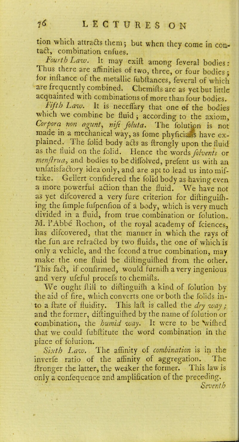 tion which attracts them; but when they come in con- tact:, combination enfues. Fourth Law. It may exift among feveral bodies: Thus there are affinities of two, three, or four bodies ; for inftance of the metallic fubltances, feveral of which are frequently combined. Chemifts are as yet but little acquainted with combinations of more than four bodies. Fifth Law. It is neceflary that one of the bodies which we combine be fluid ; according to the axiom, Corpora non agunt, nifi foluta. The folution is not made in a mechanical way, as fome phyficiL^s have ex- plained. The folid body acts as ftrongly upon the fluid as the fluid on the folid. Hence the words fohents or menjlrua, and bodies to be diflblved, prefent us with an imfatisfa&ory idea only, and are apt to lead us intomif- take. Gellert confidered the folid body as having even a more powerful acYion than the fluid. We have not as yet difcovered a very fure criterion for diftinguifh- ing the fimple fufpenfion of a body, which is very much divided in a fluid, from true combination or folution. M. l'Abbe Ilochon, of the royal academy of fciences, has difcovered, that the manner in which the rays of the fun are rerracled by two fluids, the one of which is only a vehicle, and the fecond a true combination, may make the one fluid be diftinguilhed from the other. This facl, if confirmed, would furnifh a very ingenious and very ufeful procefs to chemifts. We ought (till to diftinguifh a kind of folution by the aid of fire, which converts one or both the lblids in- to a ftate of fluidity. This lafl is called the dry way ; and the former, diflinguifhed by the name of folution or combination, the humid way. It were to be \vifhed that we could fubftitute the word combination in the place of folution. Sixth Law. The affinity of combination is in the inverfe ratio of the affinity of aggregation. The i\ronger the latter, the weaker the former. This law is only a confequence and amplification of the preceding. Seventh