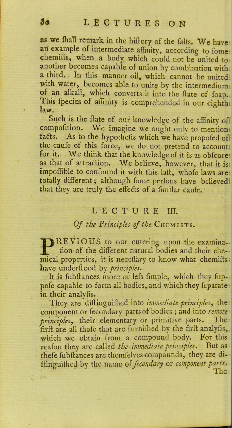 as we £hall remark in the hiftory of the felts. We have an example of intermediate affinity, according to fome chemifts, when a body, which could not be united to another becomes capable of union by combination with a third. In this manner oil, which cannot be united with water, becomes able to unite by the intermedium of an alkali, which converts it into the ftate of foap. This fpecies of affinity is comprehended in our eighth: law. Such is the ftate of our knowledge of the affinity of compofition. We imagine we ought only to mention! fa&s. As to the hypothefis which we have propofed of: the caufe of this force, we do not pretend to account; for it. We think that the knowledge of it is as obfcurc as that of attraction. We believe, however, that it is impoffible to confound it with this laft, whofe laws are totally different; although fome perfons have believed! that they are truly the effects of a fimilar caufe. LECTURE nr. Of the Principles of the Chemists. PREVIOUS to our entering upon the examina- tion of the different natural bodies and their che- mical properties, it is neceffary to know what chemifts; have underftood by principles. It is fubftances more or lefs fimple, which they fup- pofe capable to form all bodies, and which they feparate in their analyfis. They are diftinguifhed into immediate principles, the component or fecondary parts of bodies ; and into remote' principles, their elementary or primitive parts. The: firft are all thofe that are furnifhed by the firft analyfis, which we obtain from a compound body. For this reafon they are called the immediate principles. But as thefe fubftances are themfelves compounds, they are di- ftinguifhed by the name of fecondary or component parts.,