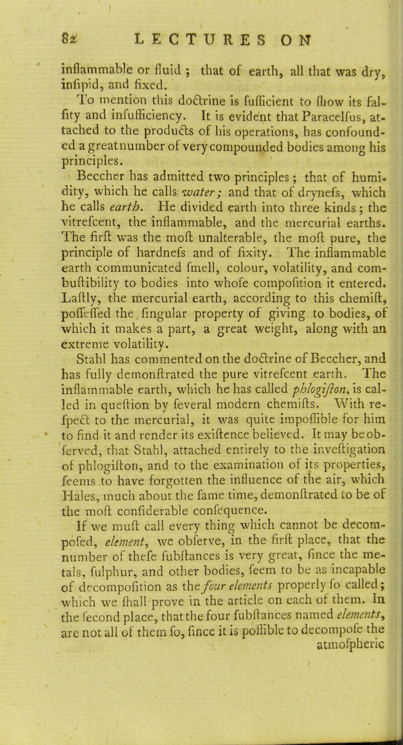 inflammable or fluid ; that of earth, all that was dry, infipid, arid fixed. To mention this doctrine is fufiicient to (how its fal- fity and infufficiency. It is evident that Paracelfus, at- tached to the products of his operations, has confound- ed a great number of very compounded bodies among his principles. Beccher has admitted two principles; that of humi- dity, which he calls water; and that of drynefs, which he calls earth. He divided earth into three kinds; the vitrefcent, the inflammable, and the mercurial earths. The firft was the moft unalterable, the moft pure, the principle of hardnefs and of fixity. The inflammable earth communicated fmell, colour, volatility, and com- buftibility to bodies into whofe compofition it entered. Laftly, the mercurial earth, according to this chemift, poffcfled the fingular property of giving to bodies, of which it makes a part, a great weight, along with an extreme volatility. Stahl has commented on the doctrine of Beccher, and has fully demonflrated the pure vitrefcent earth. The inflammable earth, which he has called phlogifton,\s cal- led in queftion by feveral modern chemifts. With re- fpect to the mercurial, it was quite irapoffible for him to find it and render its exiftence believed. It may be ob- served, that Stahl, attached entirely to the inveftigation of phlogifton, and to the examination of its properties, feems to have forgotten the influence of the air, which Hales, much about the fame time, demonflrated to be of the moft confiderable confequence. If we muft call every thing which cannot be decom- pofed, element, we obferve, in the firft place, that the number of thefe fubllances is very great, fince the me- tals, fulphur, and other bodies, feem to be as incapable of decomposition as the four elements properly fo called; which we fhall prove in the article on each of them. In the lecond place, that the four fubllances named elements, are not all of them fo, fince it is pollible to decompofe the atmofpheric
