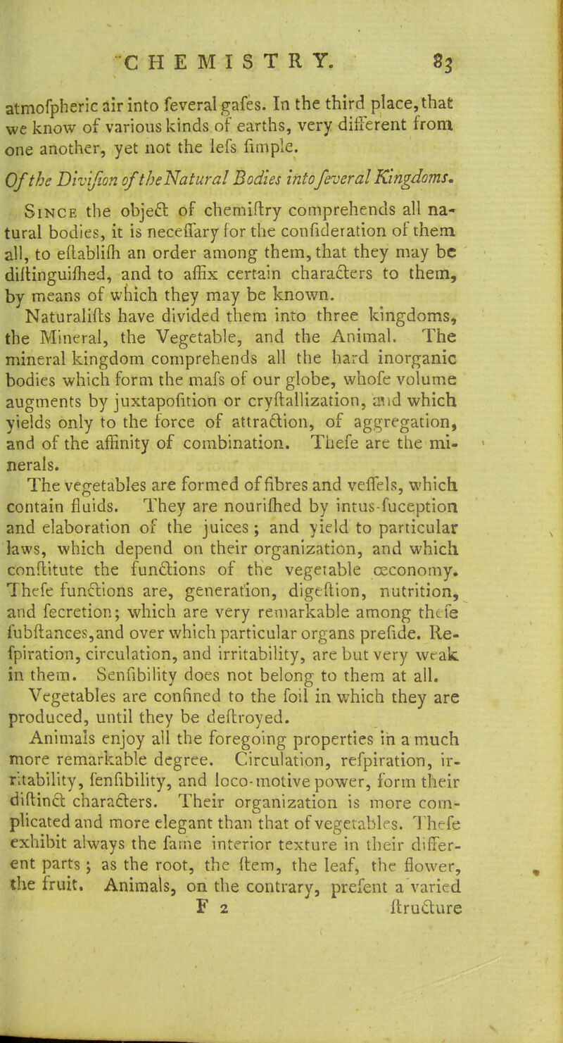 atmofpheric air into feveral gafes. In the third place, that we know of various kinds of earths, very different from one another, yet not the lefs fimpie. Of the Divifion of the Natural Bodies intofeveral Kingdoms. Since the object of chemiflry comprehends all na- tural bodies, it is neceffary for the confideration of them all, to eftablilh an order among them, that they may be diltinguimed, and to affix certain characters to them, by means of which they may be known. Naturalifls have divided them into three kingdoms, the Mineral, the Vegetable, and the Animal. The mineral kingdom comprehends all the hard inorganic bodies which form the mafs of our globe, whofe volume augments by juxtapofition or cryftallization, a!id which yields only to the force of attraction, of aggregation, and of the affinity of combination. Thefe are the mi- nerals. The vegetables are formed of fibres and veffels, which contain fluids. They are nourished by intus-fuception and elaboration of the juices; and yield to particular laws, which depend on their organization, and which conftitute the functions of the vegetable ceconomy. Thefe functions are, generation, digtflion, nutrition, and fecretion; which are very remarkable among thefe fubflances,and over which particular organs prefide. Re- fpiration, circulation, and irritability, are but very weak, in them. Senfibility does not belong to them at all. Vegetables are confined to the foil in which they are produced, until they be deftroyed. Animals enjoy all the foregoing properties in a much more remarkable degree. Circulation, refpiration, ir- ritability, fenfibility, and loco-motive power, form their diftincf. characters. Their organization is more com- plicated and more elegant than that of vegetables. Thefe exhibit always the fame interior texture in their differ- ent parts as the root, the (tern, the leaf, the flower, the fruit. Animals, on the contrary, prefent a varied F 2 ftructure