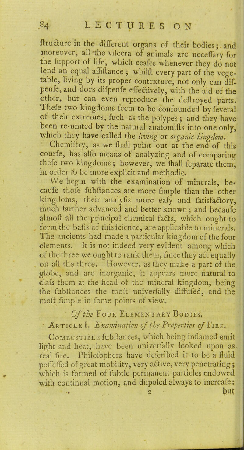 ftrufture in the different organs of their bodies; and moreover, all 'the vifcera of animals are neceflary for the l'upport of life, which ceafes whenever they do not lend an equal affiftance ; whilft every part of the vege- table, living by its proper contexture, not only can dif- penfc, and docs difpenfe effectively, with the aid of the other, but can even reproduce the deftroyed parts. Thefe two kingdoms feem to be confounded by feveral of their extremes, fuch as the polypes; and they have been re-united by the natural anatomifts into one only, which they have called the living or organic kingdom. Chemiftry, as we mail point out at the end of this courfe, has alfo means of analyzing and of comparing thefe two kingdoms; however, we (hall feparate them, in order :b be more explicit and methodic. We begin with the examination of minerals, be- caufe thofe fubftances are more fimple than the other king !ofns, their analyfis more eafy and fatisfactory, much farther advanced and better known; and becaufe almolt all the principal chemical facls, which ought to form the bafis of thisfcience, are applicable to minerals. The indents had made a particular kingdom of the four elements. It is not indeed very evident among which of the three we ought to rank them, fince they aft equally on all the three. However, as they make a part of the globe, and are inorganic, it appears more natural to clafs them at the head of the mineral kingdom, being the fubftances the rnofl univerfally diffufed, and the moft fimple in fome points of view. Of the Four Elementary Bodtes. • Article I. Examination of the Properties of ¥ ire. Combustible fubflances, which being inflamed emit light and heat, have been univerfally looked upon as. real fire. Philofophers have defcribed it to be a fluid poffeffed of great mobility, very active, very penetrating; which is formed of fubtle permanent particles endowed with continual motion, and difpofed always to increafe: