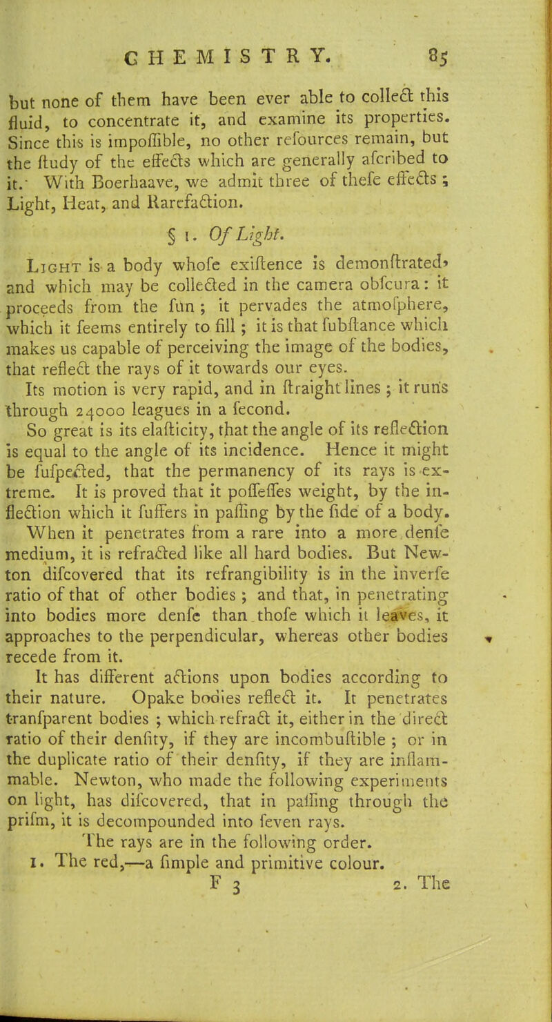 but none of them have been ever able to colled this fluid, to concentrate it, and examine its properties. Since this is impoffible, no other refources remain, but the ftudy of the erfeds which are generally afcribed to it. With Boerhaave, we admit three of thefe effects ; Light, Heat, and Rarefaction. § 1. Of Light. Light is a body whofe exiftence is demonftrated* and which may be collecled in the camera obfeura: it proceeds from the fun ; it pervades the atmofphere, which it feems entirely to fill; it is that fubftance which makes us capable of perceiving the image of the bodies, that reflect the rays of it towards our eyes. Its motion is very rapid, and in ftraight lines ; it run's through 24000 leagues in a fecond. So great is its elafticity, that the angle of its reflection is equal to the angle of its incidence. Hence it might be fufpe*ted, that the permanency of its rays is ex- treme. It is proved that it poffefles weight, by the in- flection which it fuffers in palling by the fide of a body. When it penetrates from a rare into a more denie medium, it is refra&ed. like all hard bodies. But New- ton difcovered that its refrangibility is in the inverfe ratio of that of other bodies ; and that, in penetrating into bodies more denfe than thofe which it leaves, it approaches to the perpendicular, whereas other bodies recede from it. It has different actions upon bodies according to their nature. Opake bodies reflect: it. It penetrates tranfparent bodies ; which refract it, either in the direct ratio of their denfity, if they are incombuftible ; or in the duplicate ratio of their denfity, if they are inflam- mable. Newton, who made the following experiments on light, has difcovered, that in palfing through the prifm, it is decompounded into feven rays. The rays are in the following order. Z. The red,—a fimple and primitive colour. F 3 2. The