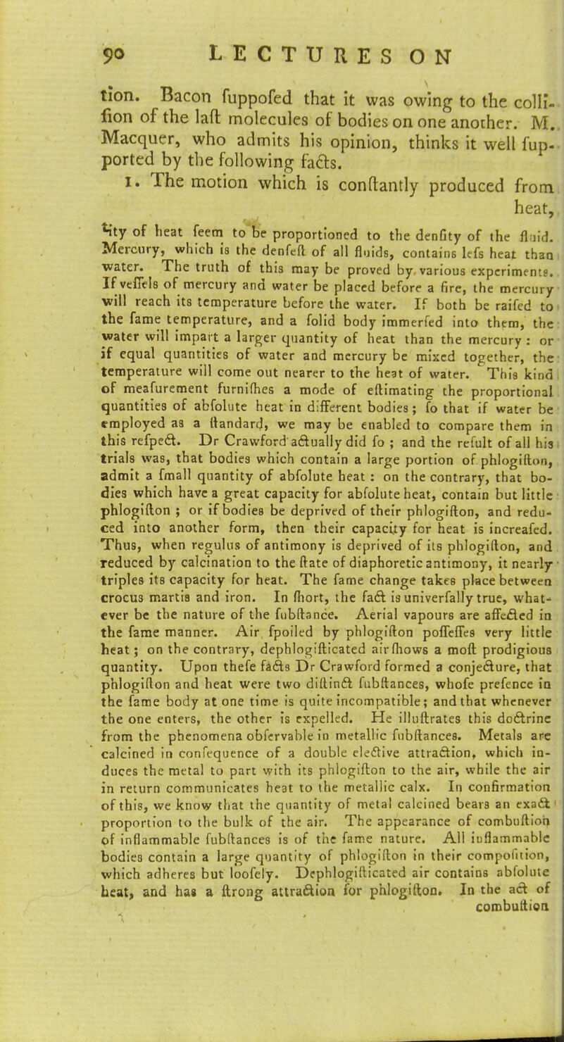tion. Bacon fuppofed that it was owing to the colli- fion of the laft molecules of bodies on one another. M. Macquer, who admits his opinion, thinks it well fup- ported by the following facts. I. The motion which is conftantly produced from heat, Mty of heat feem to be proportioned to the denfity of the fluid. Mercury, which is the denfeft of all fluids, contains lefs heat than water. The truth of this may be proved by. various experiments. If veffels of mercury and water be placed before a fire, the mercury will reach its temperature before the water. If both be raifcd to the fame temperature, and a folid body immerfed into them, the water will impart a larger quantity of heat than the mercury : or if equal quantities of water and mercury be mixed together, the temperature will come out nearer to the heat of water. This kind I of meafurement furnifhes a mode of eftimating the proportional quantities of abfolute heat in different bodies; fo that if water be employed as a ftandard, we may be enabled to compare them in this refpect. Dr Crawford actually did fo ; and the refult of all his trials was, that bodies which contain a large portion of phlogifton, admit a fmall quantity of abfolute heat : on the contrary, that bo- dies which have a great capacity for abfolute heat, contain but little phlogifton ; or if bodies be deprived of their phlogifton, and redu- ced into another form, then their capacity for heat is increafed. Thus, when regulus of antimony is deprived of its phlogifton, and reduced by calcination to the ftate of diaphoretic antimony, it nearly triples its capacity for heat. The fame change takes place between crocus marti3 and iron. In fhort, the fact is univerfally true, what- ever be the nature of the fubftance. Aerial vapours are affected in the fame manner. Air fpoiled by phlogifton poffeffes very little heat; on the contrary, dephlogjifticated airfhows a moft prodigious quantity. Upon thefe facts Dr Crawford formed a conjecture, that phlogifton and heat were two diftinct fubftances, whofe prefence in the fame body atone time is quite incompatible; and that whenever the one enters, the other is expelled. He illuftrates this doctrine from the phenomena obfervable in metallic fubftances. Metals are calcined in confequence of a double elective attraction, which in- duces the metal to part with its phlogifton to the air, while the air in return communicates he3t to the metallic calx. In confirmation of this, we know that the quantity of metal calcined bear3 an exatt proportion to the bulk of the air. The appearance of combuftioh of inflammable fubftances is of the fame nature. All iuflammnble bodies contain a large quantity of phlogifton in their compofition, which adheres but loofely. Dephlogifticated air contains abfolute heat, and has a ftrong attraction for phlogifton. In the act of combuftien