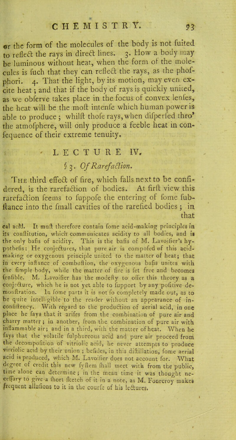 ©r the form of the molecules of the body is not fuited to refleft the rays in direft lines. 3. How a body may be luminous without heat, when the form of the mole- cules is fuch that they can reflect the rays, as the phof- phori. 4. That the light, by its motion, may even ex- cite heat; and that if the body of rays is quickly united, as we obferve takes place in the focus of convex lenfes, the heat will be the moft intenfe which human power is able to produce; whilft thole rays, when difperfed thro* the atmofphere, will only produce a feeble heat in con- fequence of their extreme tenuity, ' LECTURE IV, §3.0/ RarefaBlon. The third effect of fire, which falls next to be confi- dered, is the rarefaction of bodies. At firft view this rarefaction feems to fuppofe the entering of fome fub- ltance into the fmall cavities of the rarefied bodies; in that cal acfd. It mud therefore contain fome acid-making principles in i:s conftitution, which communicates acidity to all bodies, and is the only bafis of acidity. This is the bafis of M. Lavoiiier's hy- pothetic: He conje&ures, that pure air is compofed ef this acid- making or oxygenous principle united to the matter of heat; that in every inftancc of combuflion, the oxygenous bafis unites with the fimple body, while the matter of fire is fet free and becomes fenfible. M. Lavoifier has the modefty to offer this theory as a conjecture, which he is not yet able to fupport by any pofitive de- monflration. In fome parts it is not fo completely made out, as to be quite intelligible to the reader without an appearance of in- coniittency. With regard to the production of aerial acid, in one place he fays that it arifes from the combination of pure air and charry matter; in another, from the combination of pure air with inflammable air; and in a third, with the matter of heat. When he fays that the volatile fulphureous acid and pure air proceed from the decompofition of vitriolic acid, he never attempts to produce virriolic acid by their union ; befules, in this diftillation, fome aerial acid is produced, which M. Lavoifier does not account for. What degree of credit this new fyftem fliall meet with from the public, time alone can determine; in the mean time it was thought ne- ccflary to give a fhort fketch of it in a note, as M. Fonrcroy makes frequent allufions to it in the courfc of his Icftures.