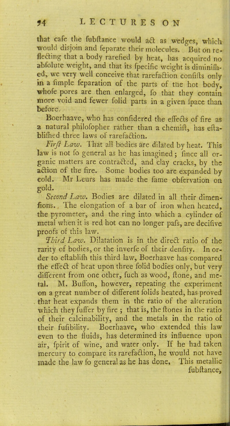 that cafe the fubfhnce would act as wedges, which would disjoin and feparate their molecules. But on re- flecting that a body rarefied by heat, has acquired no abfolute weight, and that its fpecific weight is diminifil- ed, we very well conceive that rarefaction confifts only in a fimple feparation of the parts of the hot body, whofe pores are then enlarged, fo that they contain more void and fewer folid parts in a given fpace than before. Boerhaave, who has confidered the effecls of fire as a natural philofopher rather than a chemift, has efta- blifhed three laws of rarefaction. Firft Law. That all bodies are dilated by heat. This law is not fo general as he has imagined; fince all or- ganic matters are contracted, and clay cracks, by the action of the fire. Some bodies too are expanded by cold. Mr Leurs has made the fame obfervation on gold. Second Law. Bodies are dilated in all their dimen- jions. The elongation of a bar of iron when heated, the pyrometer, and the ring into which a cylinder of metal when it is red hot can no longer pafs, are decifive proofs of this law. Third Law. Dilatation is in the direct ratio of the rarity of bodies, or the inverfe of their denfity. In or- der to eftablifh this third law, Boerhaave has compared the effect of heat upon three folid bodies only, but very different from one other, fuch as wood, flone, and me- tal. M. Buffon, however, repeating the experiment on a great number of different folids heated, has proved that heat expands them in the ratio of the alteration which they fuffer by fire ; that is, the ftones in the ratio of their calcinability, and the metals in the ratio of their fufibility. Boerhaave, who extended this law even to the fluids, has determined its influence upon air, fpirit of wine, and water only. If he had taken mercury to compare its rarefaction, he would not have made the law fo general as he has done. This metallic fubftance,