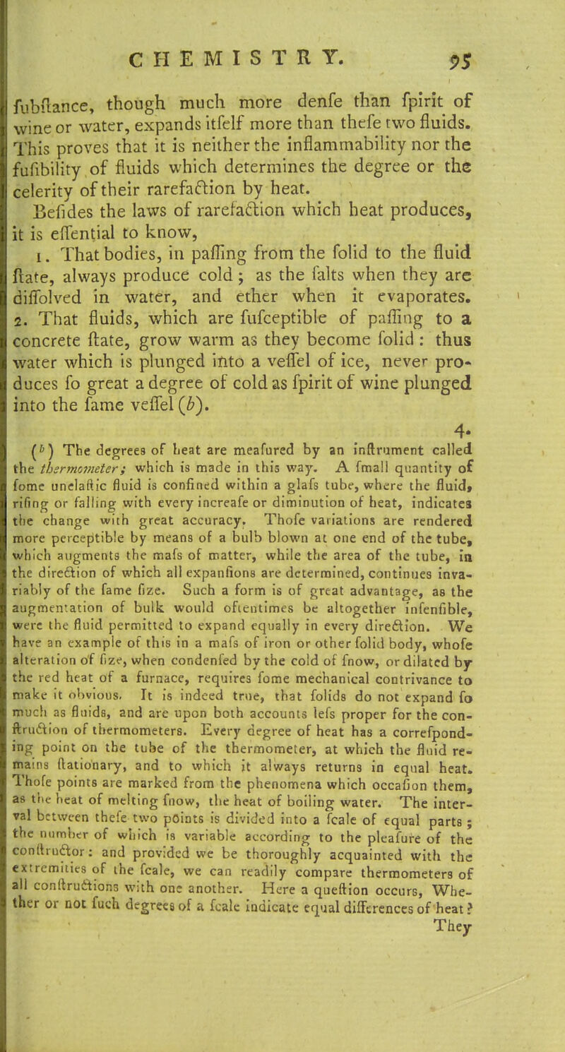 fubfrance, though much more denfe than fpirit of wine or water, expands itfelf more than thefe two fluids. This proves that it is neither the inflammability nor the fufibility of fluids which determines the degree or the celerity of their rarefaction by heat. Befldes the laws of rarefacYion which heat produces, it is eflential to know, i. That bodies, in pafling from the folid to the fluid fiate, always produce cold ; as the falts when they are diffblved in water, and ether when it evaporates. 2. That fluids, which are fufceptible of pafling to a concrete ftate, grow warm as they become folic!: thus water which is plunged into a veflel of ice, never pro- duces fo great a degree of cold as fpirit of wine plunged into the fame veflel (b). 4- (*) The degrees of beat are meafured by an inftrument called the thermometer; which is made in this way. A fmal! quantity of fome unelaftic fluid is confined within a glafs tube, where the fluid, rifing or falling with every increafe or diminution of heat, indicates the change with great accuracy. Thofe variations are rendered more perceptible by means of a bulb blown at one end of the tube, which augments the mafs of matter, while the area of the tube, in the direction of which all expanfions are determined, continues inva- riably of the fame fize. Such a form is of great advantage, as the augmentation of bulk would oftentimes be altogether infenfible, were the fluid permitted to expand equally in every direftion. We have an example of this in a mafs of iron or other folid body, whofe alteration of fize, when condenfed by the cold of fnow, or dilated by the red heat of a furnace, requires fome mechanical contrivance to make it obvious, It is indeed true, that folids do not expand fo much as fluids, and are upon both accounts lefs proper for the con- ftniftion of thermometers. Every degree of heat has a correfpond- ing point on the tube of the thermometer, at which the fluid re- mams flationary, and to which it always returns in equal heat. Thofe points are marked from the phenomena which occafion them, as the heat of melting fnow, the heat of boiling water. The inter- val between thefe two points is divided into a fcale of equal parts ; the number of which is variable according to the pleafure of the conittnetor: and provided we be thoroughly acquainted with the extremities of the fcale, we can readily compare thermometers of all conftruciions with one another. Here a queftion occurs, Whe- ther or not fuch degrees of a fcale indicate equal differences of heat ? They