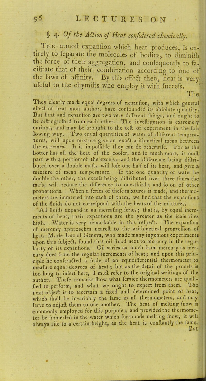 § 4. Of the Aclion of Heat confidered chemically. The utmoft expanfion which heat produces, is en- tirely to feparate the molecules of bodies, to diminilh the force of their aggregation, and confequently to fa- cilitate that of their combination according to one of the laws of affinity. By this effect then, heat is very- ufei ul to the chymills who employ it with fuccefs. The They clearly mark equal degrees of expanfion, with which general effect of heat molt authors have confounded its abfolute quantity. B;it heat and expanfion are two very different things, and ought to be diftlngu:fh. d from each other. The investigation is extremely curious, and may be brought to the left of experiment in the fol- lowing way. Two equal quantities of water of different tempera- tures, will upon mixture give an exact arithmetical mean between the extremes. It is impofiible they can do otherwife. For as the hotter has all the heat of the cooler, and fo much more, it mult part with a portion'of the excels; and the difference being distri- buted over a double mafs, will lofe one half of its heat, and give a mixture of mean temperature. If the one quantity of water be double the other, the excefs being dittributed over three times the mafs, will reduce the difference to one-third ; and fo on of other proportions. When a feries of thefe mixtures is made, and thermo- meters are immerfed into each of them, we find that the expanfions of the fluids do not correfpond with the heats of the mixtures. All fluids expand in an increafing feries; that is, by equal incre- • ments of heat, their expanfions are the greater as the l'cale riles high. Water is very remarkable in this refpect. The expanfion of mercury approaches neareft to the arithmetical progreflion of heat. M. de Luc of Geneva, who made many ingenious experiments upon this fubject, found that oil flood next to mercury in the regu- larity of its expanfions. Oil varies as much from mercury as mer- cury does from the regular increments of heat; and upon this prin- ciple he conftructed a fcale of an equidifferential thermometer to meafure equal degrees of heat; but as the detail of the procefs is too long to infert here, I muff refer to the original writings of the author. Thefe remarks fhow what fervice thermometers are quali- fied to perform, and what we ought to expect from them. The next object is to afcertain a fixed and determined point of heat, which ihall be invariably the fame in all thermometers, and may fcrve to adjuft them to one another. The heat of melting fnow is commonly employed for this purpofe ; and provided the thermome- ter be immerfed in the water which furrounds melting fnow, it will always rife'to a certain height, as the heat is conftantly the fame.