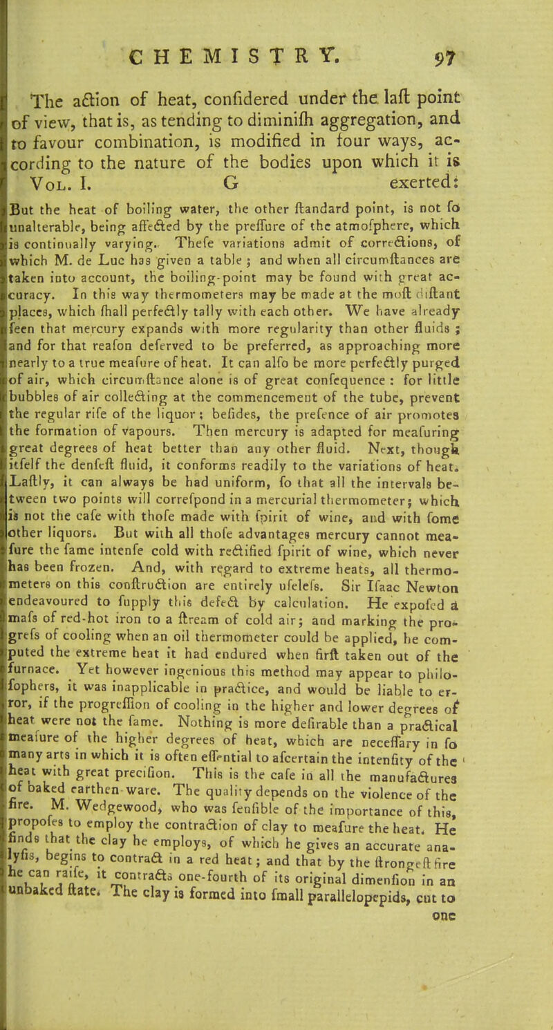 The a&ion of heat, confidered under1 the laft point of view, that is, as tending to diminifti aggregation, and ro favour combination, is modified in four ways, ac- cording to the nature of the bodies upon which it is Vol. I. G exerted: But the heat of boiling water, the other ftandard point, is not fo unalterable, being affe&ed by the preflure of the atmofphere, which ia continually varying. Thefe variations admit of comftions, of which M. de Luc has given a table j and when all circumftances are taken into account, the boiling-point may be found with ereat ac- curacy. In this way thermometers may be made at the mcfl. iftant places, which (hall perfectly tally with each other. We have already feen that mercury expands with more regularity than other fluids ; and for that reafon deferved to be preferred, as approaching more nearly to a true meafure of heat. It can alfo be more perfectly purged of air, which circuiiiftance alone is of great confequence : for little bubbles of air collecting at the commencement of the tube, prevent the regular rife of the liquor; befides, the prefence of air promotes the formation of Vapours. Then mercury is adapted for meafuring great degrees of heat better than any other fluid. Nt-xt, though itfelf the denfeft fluid, it conforms readily to the variations of heat. Laftly, it can always be had uniform, fo that all the intervals be- tween two points will correfpond in a mercurial thermometer; which is not the cafe with thofe made with fpirit of wine, and with fome other liquors* But with all thofe advantages mercury cannot mea- fure the fame intenfe cold with redified fpirit of wine, which never has been frozen. And, with regard to extreme heats, all thermo- meters on this conftru&ion are entirely ufelefs. Sir Ifaac Newton endeavoured to fupply this defecl by calculation. He expofcd i mafs of red-hot iron to a ftream of cold air; and marking the pro» grtfs of cooling when an oil thermometer could be applied, he com- puted the extreme heat it had endured when hrft taken out of the furnace. Yet however ingenious this method may appear to philo- fophers, it was inapplicable in pradice, and would be liable to er- ror, if the progrefiion of cooling in the higher and lower decrees o( heat were not the fame. Nothing is more defirable than a p^raaical meafure of the higher degrees of heat, which are ceceffary in fo many arts in which it is often effrntial to afcertain the intenfity of the ' heat with great prec.fion. This is the cafe in all the manufadures of oaked earthen ware. The quality depends on the violence of the fire. M. Wedgewood, who was fenfible of the importance of this propofes to employ the contradion of clay to meafure the heat. He finds that the clay he employs, of which he gives an accurate ana- lyfis, begins to contrad in a red heat; and that by the (trongeftnre uatn \ a lti,ontrafti one-fourth of its original dimenfion in an unbaked ftate. The clay i8 formed into fmall parallelopepids, cut to one