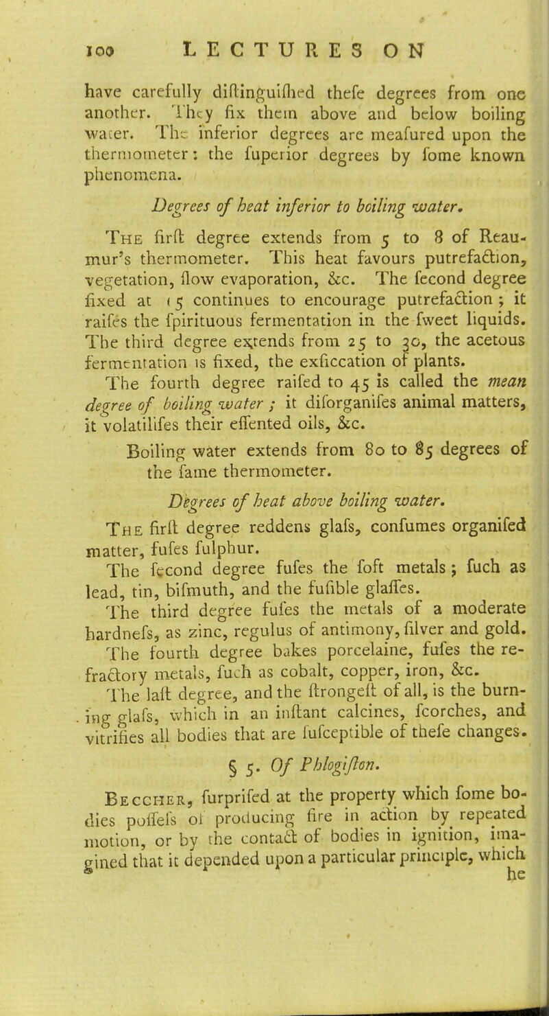 have carefully diflinguiflird thefe degrees from one another. They fix them above and below boiling waier. The inferior degrees are meafured upon the thermometer: the fupcrior degrees by fome known phenomena. Degrees of heat inferior to boiling water. The fir ft degree extends from 5 to 8 of Reau- mur's thermometer. This heat favours putrefaction, vegetation, flow evaporation, &c. The fecond degree fixed at < 5 continues to encourage putrefaction ; it raifes the fpirituous fermentation in the fweet liquids. The third degree expends from 25 to 30, the acetous fermentation is fixed, the exficcation of plants. The fourth degree raifed to 45 is called the mean degree of boiling water ; it diforganifes animal matters, it volatilifes their effented oils, &c. Boiling water extends from 80 to 85 degrees of the fame thermometer. Degrees of heat above boiling water. The firft degree reddens glafs, confumes organifed matter, fufes fulphur. The fecond degree fufes the foft metals; fuch as lead, tin, bifmuth, and the fufible glaffes. The third degree fufes the metals of a moderate hardnefs, as zinc, regulus of antimony, filver and gold. The fourth degree bakes porcelaine, fufes the re- fractory metals, fuch as cobalt, copper, iron, &c. The laft degree, and the ftrongelt of all, is the burn- ing glafs, which in an inftant calcines, fcorches, and vitrifies all bodies that are fufceptible of thefe changes. § 5. Of Phlogipn. Beccher, furprifed at the property which fome bo- dies polfels of producing fire in action by repeated motion, or by the contact of bodies in ignition, ima- gined that it depended upon a particular principle, which
