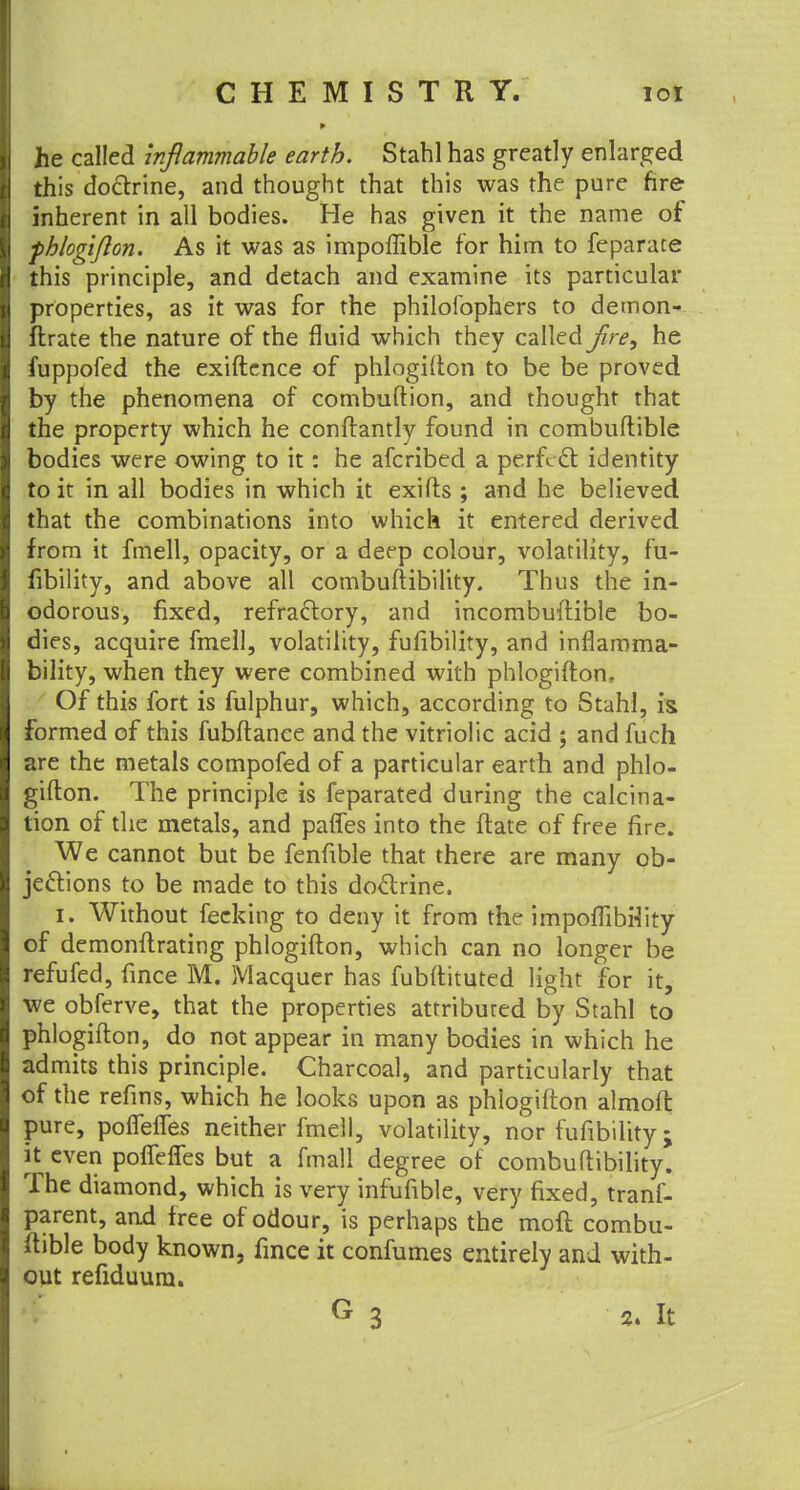 he called inflammable earth. Stahl has greatly enlarged this doctrine, and thought that this was the pure fire inherent in all bodies. He has given it the name of fhlogijlon. As it was as impoffible for him to feparace this principle, and detach and examine its particular properties, as it was for the philofophers to detnon- ftrate the nature of the fluid which they called flre, he fuppofed the exiftence of phlogifton to be be proved by the phenomena of combuftion, and thought that the property which he conftantly found in combuftible bodies were owing to it: he afcribed a perfect identity to ir in all bodies in which it exifts ; and he believed that the combinations into which it entered derived from it fmell, opacity, or a deep colour, volatility, fu- fibility, and above all combuftibility. Thus the in- odorous, fixed, refractory, and incombuftible bo- dies, acquire fmell, volatility, fufibility, and inflamma- bility, when they were combined with phlogifton. Of this fort is fulphur, which, according to Stahl, is> formed of this fubftanee and the vitriolic acid ; and fuch are the metals compofed of a particular earth and phlo- gifton. The principle is feparated during the calcina- tion of the metals, and paries into the ftate of free fire. We cannot but be fenfible that there are many ob- jections to be made to this doctrine. i. Without fecking to deny it from the impoflibrlity of demonftrating phlogifton, which can no longer be refufed, fince M. Macquer has fubftituted light for it, we obferve, that the properties attribured by Stahl to phlogifton, do not appear in many bodies in which he admits this principle. Charcoal, and particularly that of the refins, which he looks upon as phiogifton almofl pure, poffefTes neither fmell, volatility, nor fufibility; it even poffeffes but a fmall degree of combuftibility. The diamond, which is very infufible, very fixed, trans- parent, and free of odour, is perhaps the moft combu- ftible body known, fmce it confumes entirely and with- out refiduura.