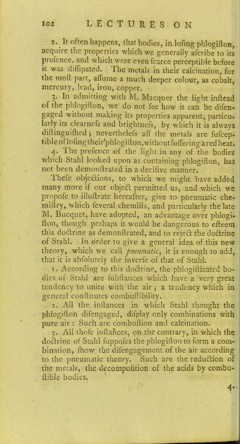 2. It often happens, that bodies, in lofing phlogifton, acquire the properties which we generally afcribe to its pretence, and which were even fcarce perceptible before it was diftipated. The metals in their calcination, for the molt part, ailume a much deeper colour, as cobalt, mercury, lead, iron, copper. 3. In admitting with M. Macquer the light inftead of the phlogifton, we do not fee how it can be difen- gaged without making its properties apparent, particu- larly its clearnefs and brightnefs, by which it is always diftinguiflied; neverthelefs all the metals are fufcep- tibleoflofingtheir'phlogifton,withoutfuflferingaredheat. 4. The prefence of the light in any of the bodies which Stahl looked upon as containing phlogifton, has not been demonftrated in a decifive manner. Thefe objections, to which we might have added many more if our object permitted us, and which we propofe to illuftrate hereafter, give to pneumatic che- miftry, which feveral chemifts, and particularly the late M. Bucquet, have adopted, an advantage over phlogi- fton, though perhaps it would be dangerous to cfteem this doctrine as demonftrated, and to reject the doctrine of Stahl. In order to give a general idea of this new theory, which we call pneumatic, it is enough to add, that it is abfolutely the inverfe of that of Stahl. \. According to this doctrine, the phlogilticated bo- dies of Stahl are fubftances which have a very great tendency to unite with the air \ a tendency which in general conftitutes combuftibility. 2. All the inftances in which Stahl thought the phlogifton difengaged, difplay only combinations with pure air : Such are combuftion and calcination. All thofe inftances, on the contrary, in which the doctrine of Stahl fuppofes the phlogifton to form a com- bination, mow the difengagement of the air according to the pneumatic theory. Such are the reduction of the metals, the decompofition of the acids by combu- ftible bodies. 4'