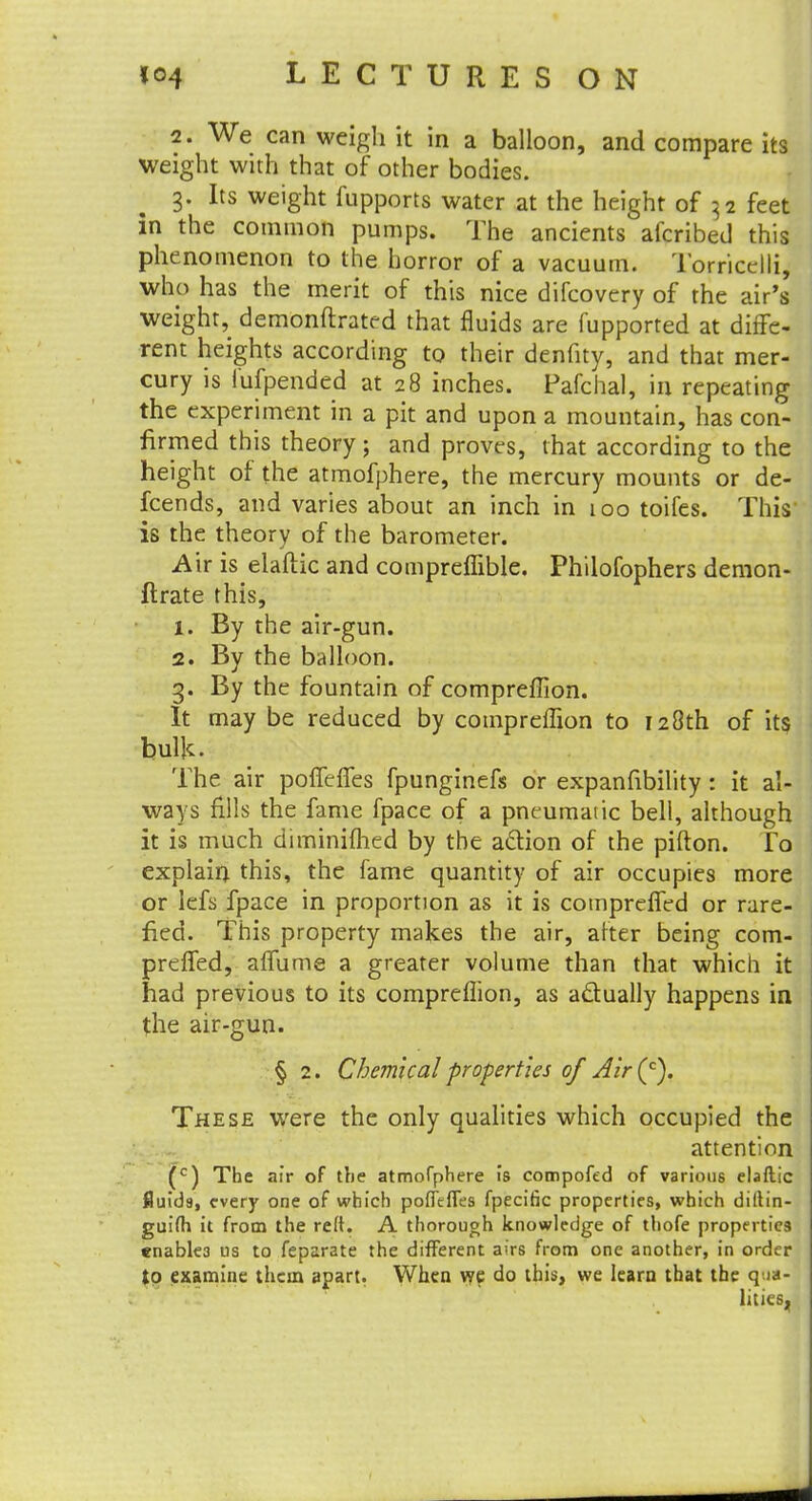 2. We can weigh it in a balloon, and compare its weight with that of other bodies. 3. Its weight fupports water at the height of 32 feet in the common pumps. The ancients afcribed this phenomenon to the horror of a vacuum. Torricelli, who has the merit of this nice difcovery of the air's weight, demonftrated that fluids are fupported at diffe- rent heights according to their denfity, and that mer- cury is lufpended at 28 inches. Pafchal, in repeating the experiment in a pit and upon a mountain, has con- firmed this theory; and proves, that according to the height of the atmofphere, the mercury mounts or de- fcends, and varies about an inch in 100 toifes. This is the theory of the barometer. Air is elaftic and compreffible. Philofophers demon- ftrate this, 1. By the air-gun. 2. By the balloon. 3. By the fountain of compreffion. It may be reduced by compreffion to 128th of its bulk- The air poffefTes fpunginefs or expansibility : it al- ways fills the fame fpace of a pneumatic bell, although it is much diminifhed by the aclion of the pifton. To explain this, the fame quantity of air occupies more or lefs fpace in proportion as it is compreffed or rare- fied. This property makes the air, alter being com- preffed, affume a greater volume than that which it had previous to its compreffion, as actually happens in the air-gun. § 2. Chemical properties of Air (c). These were the only qualities which occupied the attention (c) The air of the atmofphere is compofed of various elaftic fluids, every one of which poffeffes fpecific properties, which diltin- guifti it from the reft. A thorough knowledge of thofe properties enables us to feparate the different airs from one another, in order to examine them apart. When we do this, we learn that the qua- lities.