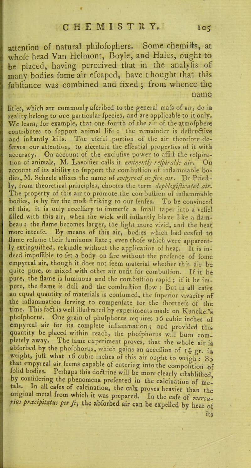 attention of natural philofophers. Some chemifts, at whofe head Van Helmont, Boyle, and Hales, ought to be placed, having perceived that in the analyfis of many bodies fome air efcaped, have thought that this fubftance was combined and fixed ; from whence the name litiea, which are commonly afcribed to the general mafs of air, do in reality belong to one particular fpecies, and are applicable to it only. We learn, for example, that one-fourth of the air of the atmofphere contributes to fupport animal life : the remainder is deftruftive and inftantly kills. The ufeful portion of the air therefore de- ferves our attention, to afcertain the eflential properties of it with accuracy. On account of the exclufive power to affift the refpira- tion of animals, M. Lavoifier calls it eminently refpirabk air. On account of its ability to fupport the combultion ot inflammable bo- dies, M. Scheele affixes the name of empyreal or fire air. Dr Prieft- ly, from theoretical principles, chooies the term dephlogifticated air. The property of this air to promote the combuftion of inflammable bodies, is by far the moft finking to our fenfes. To be convinced of this, it is only neceflary to immerfe a fmall taper into a veffel filled with this air, when the wick will inftantly blaze Lice a flam- beau : the flame becomes larger, the light more vivid, and the heat more intenfe. By means of this air, bodies which had ccafed td flame refume their luminous ftate ; even thofe which were apparent- ly extinguiftied, rekindle without the application of heat. It is in- deed impofiible to fet a body on fire without the prefence of fome empyreal air, though it does not fecm material whether this air be quite pure, or mixed with other air unfit for combultion. If it be pure, the flame is luminous and the combultion rapid ; if it be im- pure, the flame is dull and the combuftion flow : But in all cafes an equal quantity of materials is confumed, the iuperior vivacity of the inflammation ferving to compenfate for the fliortnefs of the time. This fact is well illuftrated by experiments made on Kunckel'g phofphorus. One grain of phofphorus requires 16 cubic inches of empyreal air for its complete inflammation ; and provided this quantity be placed within reach, the phofphorus will burn com- pletely away. The fame experiment proves, that the whole air is abforbed by the phofphorus, which gains an accefiion of 14. gr. ia weight, juft what 16 cubic inches of this air ought to weigh: So that empyreal air feems capable of entering into the compofition of fohd bodies. Perhaps this doarine will be more clearly eftablilhed by considering the phenomena prefented in the calcination of me- tals. In all cafes of calcinatioa, the calx proves heavier than the or.ginal metal from which it was prepared. In the cafe of mercu- nus pracipnatus perfe, the abforbed air can be expelled by heat of its