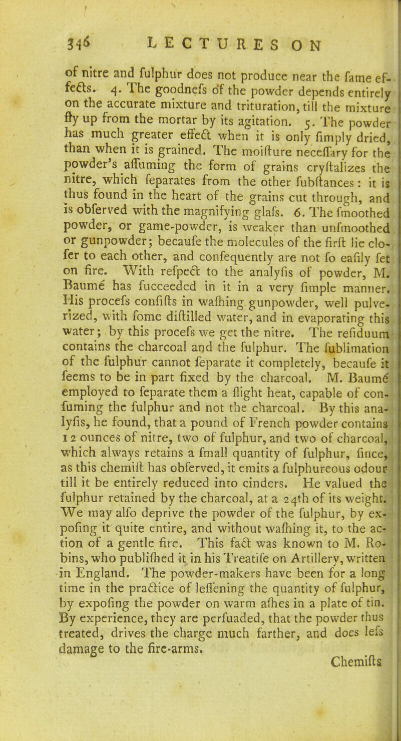 34<* LECTURES ON of nitre and fulphur does not produce near the fame ef- fects. 4. The goodnefs of the powder depends entirely on the accurate mixture and trituration, till the mixture fry up from the mortar by its agitation. 5. The powder has much greater effeft when it is only (imply dried, than when it is grained. The moifture neceffary for the powder's afluming the form of grains cryftalizes the nitre, which feparates from the other fubftances: it is thus found in the heart of the grains cut through, and is obferved with the magnifying glafs. 6. The fmoothed powder, or game-powder, is weaker than unfmoothed or gunpowder; becaufe the molecules of the firft lie clo-, fer to each other, and confequently are not fo eafily fet on fire. With refpect to the analyfis of powder, M. Baume has fucceeded in it in a very fimple manner. His procefs confifts in wafting gunpowder, well pulve- rized, with fome diftilled water, and in evaporating this water; by this procefs we get the nitre. The refiduum- contains the charcoal and the fulphur. The fublimation of the fulphur cannot feparate it completely, becaufe it feems to be in part fixed by the charcoal. M. Baume' employed to feparate them a flight heat, capable of con-' fuming the fulphur and not the charcoal. By this ana- lyfis, he found, that a pound of French powder contains 12 ounces of nitre, two of fulphur, and two of charcoal, which always retains a fmall quantity of fulphur, fince, as this chemiff. has obferved, it emits a fulphureous odour till it be entirely reduced into cinders. He valued the fulphur retained by the charcoal, at a 24th of its weight. We may alfo deprive the powder of the fulphur, by ex- pofing it quite entire, and without waffling it, to the ac* tion of a gentle fire. This fact was known to M. Ro- bins, who publiftied it in his Treatife on Artillery, written in England. The powder-makers have been for a long time in the practice of leflening the quantity of fulphur, by expofing the powder on warm afhes in a plate of tin. By experience, they are perfuaded, that the powder thus treated, drives the charge much farther, and does lefs damage to the fire-arms. Chemifts