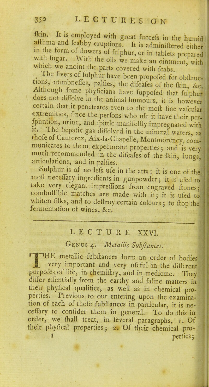 *5£ U j ermP[°yed with g^at fuccefs in the humid afthma and fcabby eruptions. It is adminiftered either in the form of flowers of fulphur, or in tablets prepared with iugar. With the oils we make an ointment, with which we anoint the parts covered with fcabs . The livers of fulphur have been propofed for obfiruc- tions, niimbneffes, palfies, the difeafes of the fkin &c Although fome phyficians have fuppofed that fulphur does not diflolve in the animal humours, it is however certain that it penetrates even to the moft fine vafcular extremities, fince the perfons who ufe it have their per- Jpiration, urine, and fpittle manifeftly impregnated with n' The hepatic gas diffolved in the mineral waters, as thofe of Cauterez, Aix-la-Chapelle, Montmorency, com- municates to them expectorant properties; and'is very j much recommended in the difeafes of the fkin, lungs i articulations, and in palfies. 1 Sulphur is of no lefs ufe in the arts: it is one of thefl mod neceffary ingredients in gunpowder; it is ufed to j take very elegant impreffions from engraved ftones; j combuftible matches are made with it; it is ufed to whiten filks, and to deftroy certain colours; to flop the fermentation of wines, &c. LECTURE XXVL Genus 4. Metallic Subftances. THE metallic fubflances form an order of bodies very important and very ufeful in the different purpofes of life, in chemiftry, and in medicine. They differ effentially from the earthy and faline matters in their phyfical qualities, as well as in chemical pro- perties. Previous to our entering upon the examina- tion of each of thofe fubflances in particular, it is ne- ceffary to confider them in general. To do this in order, we mall treat, in feveral paragraphs, 1. Of their phyfical properties; 2. Of their chemical pro- 1 perties 5 1