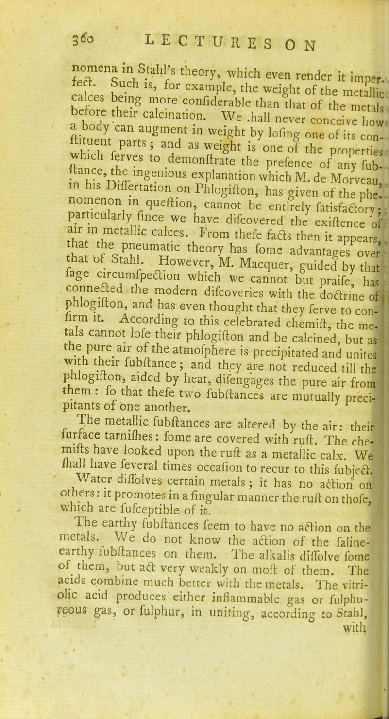 nomena in Stahl's theory, which even render it imper. feft. Such is, for example, the weight of the rae* calces being more confiderabie than that of the ma before their calcination. We .hall never conceive how a body can augment in weight by lofmg one of i s con ftituent parts; and as weight is one of the prone ties which ferves to demonftrate the prefence of'any fl tance, the ingenious explanation which M. de Morveau m his D,ffertat10n on Phlogifton, has given of the phi nomcnon m qucftion, cannot be entirely fatisfacW particularly fmce we have difcovered the exiftence o air ,n metallic calces. From thefe fafts then it appears W V Pm UmSic the°ry has fome advantages over that of Stahl. However, M. Macquer, guided by that fage circumfpeclion which we cannot but praife, ha, connefted the modern difcoveries with the doctrine ofj phlogifton, and has even thought that they ferve to con- rirm it. According to this celebrated chemift, the me-1 tals cannot lofe their phlogifton and be calcined, but as ^T^r lthe atmofPhere is Precipitated and unites with their fubftance; and they are not reduced till the 1 phlogifton, aided by heat, difengages the pure air from them: fo that thefe two fubitances are mutually preci- pitants of one another. The metallic fubitances are altered by the air: their! iurrace tannines: fome are covered with ruft. The che3 mills have looked upon the ruft as a metallic calx. We ihall have feveral times occafion to recur to this fubje&I Water dilfolves certain metals; it has no action on others: it promotes in a fingular manner the ruft on thofe, which are fufceptible of it. The earthy fubitances feem to have no aftion on the metals. We do not know the aclion of the faline-' earthy fubftances on them. The alkalis diffolve fome of them, but aft very weakly on moft of them. The acids combine much better with the metals. The vitri-i olic acid produces either inflammable gas or fulphu- reous gas, or fulphur, in uniting, according to Stahl,