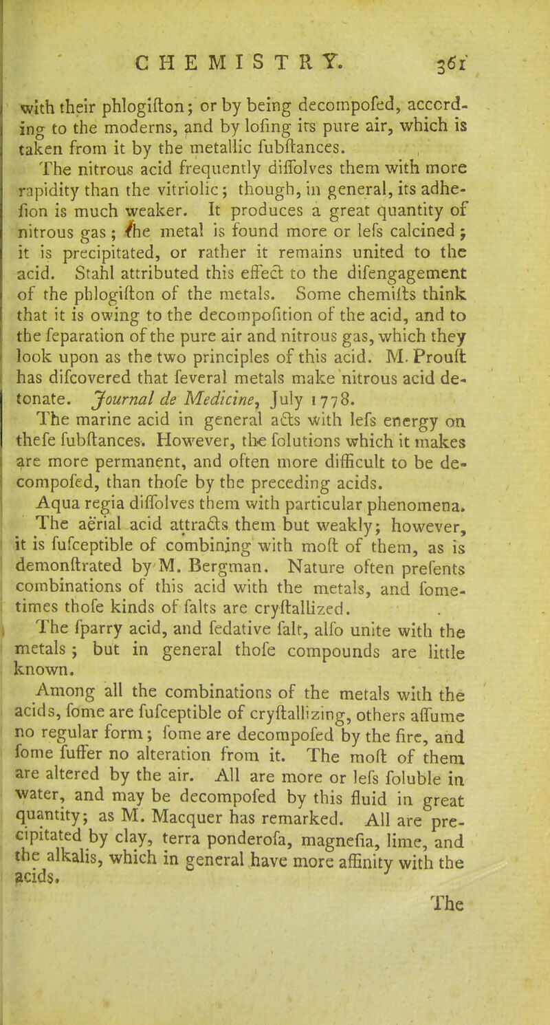 with their phlogifton; or by being decompofed, accord- ing to the moderns, and by lofing its pure air, which is taken from it by the metallic fubftances. The nitrous acid frequently diffolves them with more rapidity than the vitriolic; though, in general, its adhe- fion is much weaker. It produces a great quantity of nitrous gas; /he metal is found more or lefs calcined; it is precipitated, or rather it remains united to the acid. Stahl attributed this effect to the difengagement of the phlogifton of the metals. Some chemiits think that it is owing to the decompofition of the acid, and to the feparation of the pure air and nitrous gas, which they look upon as the two principles of this acid. M. Prouft has difcovered that feveral metals make nitrous acid de- tonate. Journal de Medicine, July 1778. The marine acid in general ads with lefs energy on thefe fubftances. However, the folutions which it makes are more permanent, and often more difficult to be de- compofed, than thofe by the preceding acids. Aqua regia diffolves them with particular phenomena. The aerial acid attra&s them but weakly; however, it is fufceptible of combining with moft of them, as is demonftrated by M. Bergman. Nature often prefents combinations of this acid with the metals, and fome- times thofe kinds of falts are cryftallized. The fparry acid, and fedative fait, alfo unite with the metals; but in general thofe compounds are little known. Among all the combinations of the metals with the acids, fome are fufceptible of cryftallizing, others aflume no regular form; fome are decompofed by the fire, and fome fufFer no alteration from it. The moft of them are altered by the air. All are more or lefs foluble in water, and may be decompofed by this fluid in great quantity; as M. Macquer has remarked. All are pre- cipitated by clay, terra ponderofa, magnefia, lime, and the alkalis, which in general have more affinity with the acids.