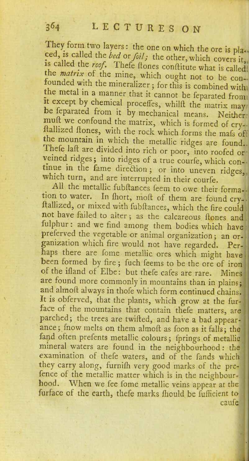 They form two layers: the one on which the ore is pi* ced is called the bed or foil; the other, which covers it is called the roof. Thefe (tones conftitute what is called'' the matrix of the mine, which ought not to be co-- founded with the mineralizer; for this is combined withi the metal in a manner that it cannot be feparated from it except by chemical procelfes, whilft the matrix may be feparated from it by mechanical means. Neither mult we confound the matrix, which is formed of cry- italhzed ftones, with the rock which forms the mafs of the mountain in which the metallic ridges are found.. Thefe laft are divided into rich or poor, into roofed or veined ridges; into ridges of a true courfe, which con-, tmue in the fame direction; or into uneven ridges,, which turn, and are interrupted in their courfe. All the metallic fubftances feem to owe their forma- tion to water. In fhort, mofl of them are found cry- • ftalhzed, or mixed with fubftances, which the fire could not have failed to alter; as the calcareous ftones and fulphur: and we find among them bodies which have preferred the vegetable or animal organization; an or- ganization which fire would not have regarded. Per- haps there are fome metallic ores which might havej been formed by fire; fuch feems to be the ore of iron j of the ifland of Elbe: but thefe cafes are rare. Mines are found more commonly in mountains than in plains;! and almoft always in thofe which form continued chains. J It is obferved, that the plants, which grow at the fur-] face of the mountains that contain thefe matters, are] parched; the trees are twifted, and have a bad appear-] ance; mow melts on them almoft as foon as it falls; the fand often prefents metallic colours; fprings of metallic ] mineral waters are found in the neighbourhood: the j examination of thefe waters, and of the fands which j they carry along, furnim very good marks of the pre- j fence of the metallic matter which is in the neighbour- hood. When we fee fome metallic veins appear at the I furface of the earth, thefe marks mould be fufficient to j caufe