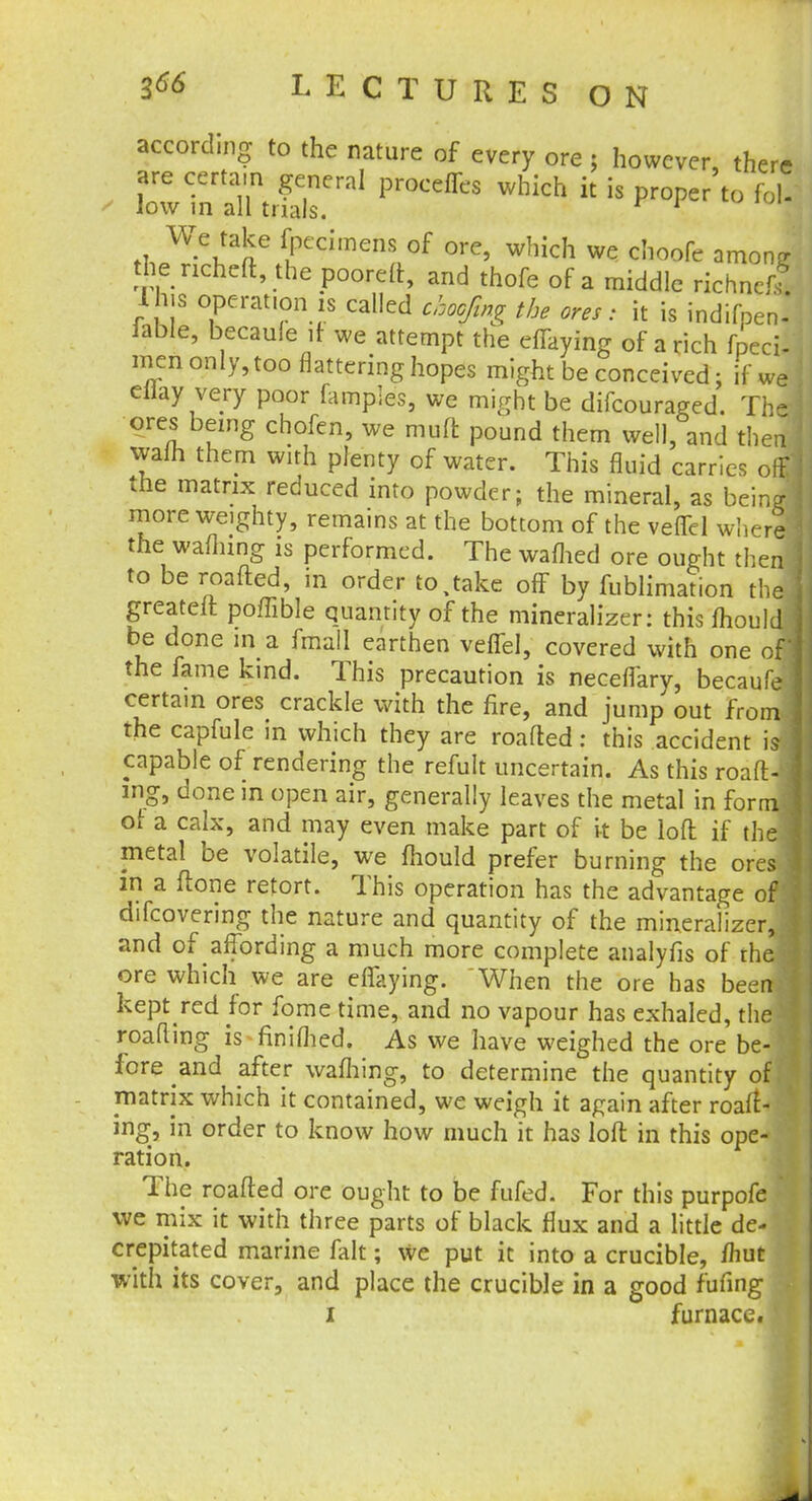 according to the nature of every ore ; however, there are certain general proceffes which it is proper to fol- low in all trials. * 1 ,i Wei!aae uPCdmenS °f 0re' which we cIloofe arnon^ the richeft, the pooreft, and thofe of a middle richnefl I his operation is called choofmg the ores: it is indifpenl lable, becaule if we attempt the efTaying of a rich fpecd men only, too nattering hopes might be conceived; if we eHay very poor famples, we might be difcouraged. The ores being chofen, we mull: pound them well, and then vyalh them with plenty of water. This fluid carries ol the matrix reduced into powder; the mineral, as being more weighty, remains at the bottom of the veffel where the warning is performed. The warned ore ought then to be roafted, in order to,take off by fublimation the greateft poffible quantity of the mineralizer: this fhould be done m a fmall earthen veffel, covered with one of] the fame kind. This precaution is neceflary, becaufe I certain ores crackle with the fire, and jump out from J the capfule in which they are roafted: this accident is capable of rendering the refult uncertain. As this roaft- ] ing, done in open air, generally leaves the metal in form j ol a calx, and may even make part of it be loft if the I metal be volatile, we fhould prefer burning the ores \ in a ftone retort. This operation has the advantage of j difcovering the nature and quantity of the mineralizer, I and of affording a much more complete analyfis of rhe ore which we are effaying. When the ore has been keptred for fome time, and no vapour has exhaled, the roafling is finiflied. As we have weighed the ore be- fore and after warning, to determine the quantity off matrix which it contained, we weigh it again after roaft- ing, in order to know how much it has loft in this ope- ration. The roafted ore ought to be fufed. For this purpofe • we mix it with three parts of black flux and a little de- crepitated marine fait; we put it into a crucible, /hut with its cover, and place the crucible in a good fufing i furnace.