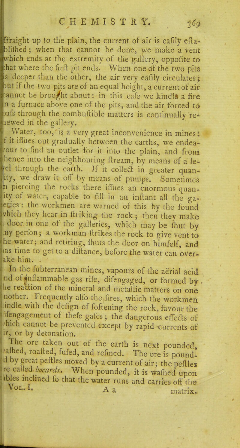 ftraight up to the plain, the current of air is eafily efla- blifhed ; when that cannot be done, we make a vent which ends at the extremity of the gallery, oppofite to :hat where the firft pit ends. When one of the two pits s deeper than the other, the -air very eafily circulates; >ut if the two pits are of an equal height, a current of air annot be brought about: in this cafe we kindlft a fire n a furnace above one of the pits, and the air forced to )afs through the combultible matters is continually re* ewed in the gallery. Water, too,'is a very great inconvenience in mines: fit iffues out gradually between the earths, we endea- /our to find an outlet for it into the plain, and frorri hence into the neighbouring dream, by means of a le- el through the earth. If it collect in greater quan- ity, we draw it off by means of pumps. Sometimes \\ piercing the rocks there iffues an enormous quan- ity of water, capable to fill in an inftant all the ga- e&ies: the workmen are warned of this by the found vhich they hear in linking the rock ; then they make door in one of* the galleries, which may be mut by ny perfon; a workman flrikes the rock to give vent to he water; and retiring, {huts the door on himfelf, and las time to get to a diftance, before the water can over- ake him. . ' In the fubterranean mines, vapours of the aerial acid nd of inflammable gas rife, difengaged, or formed by . ie reaftion of the mineral and metallic matters on one nother. Frequently alfo the fires, which the workmen indie with the defign of foftening the rock, favour the ifengagcment of thefe gales; the dangerous effeds of /hich cannot be prevented except by rapid currents of ir, or by detonation. The ore taken out of the earth is next pounded, gained, roafied, fufed, and refined. The ore is pound- d by great peftles moved by a current of air; the peftles re called bocards. When pounded, it is walhed upon sibles inclined fo that the water runs and carries off the VoL< L A a matrix.