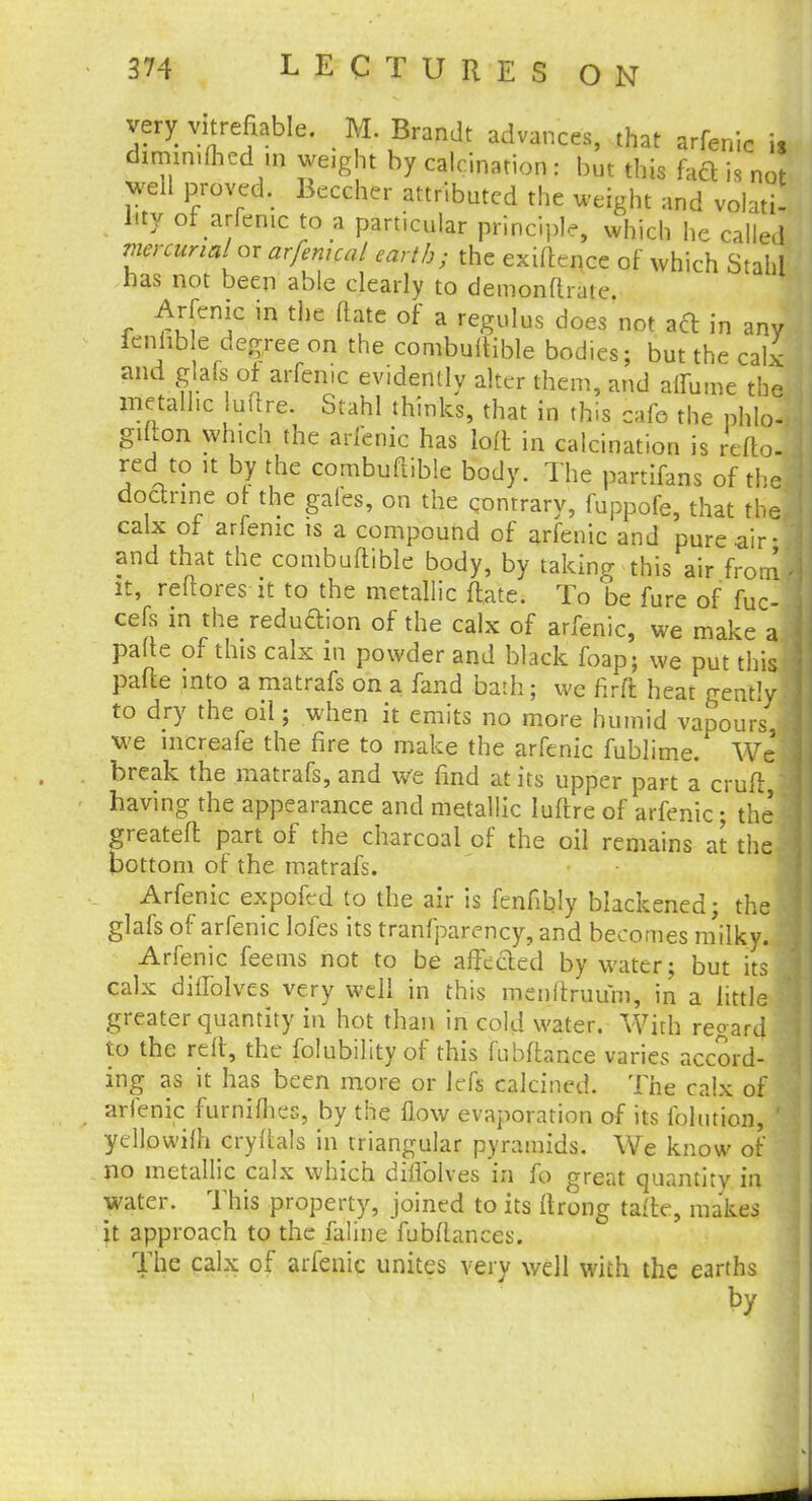 very vitrefiable. M. Brandt advances, that arfenic is diminiflied in weight by calcination : but this faft is not JttU proved. Beccher attributed the weight and volati- l.ty of arfenic to a particular principle, which he called mercurial or arfenical earth; the exiftence of which Stahi has not been able clearly to demonftrate Arfenic in the flate of a regulus does not aft in any fenhble degree on the combuftible bodies; but the calx and glafs of arfenic evidently alter them, and aflumc the metallic luftre. Stahl thinks, that in this cafe the phlo- gifton which the arfenic has loft in calcination is refto- red to it by the combuftible body. The partifans of the, doctrine of the gales, on the contrary, fuppofe, that the, calx of arfenic is a compound of arfenic and pure air- and that the combuftible body, by taking this air from it, reftores it to the metallic ftate. To be fure of fuc- cefs in the reduftion of the calx of arfenic, we make a pafte of this calx in powder and black foap; we put this pafte into a matrafs on a fand bath; we firfl heat gently to dry the oil; when it emits no more humid vapours we mcreafe the fire to make the arfenic fublime. We break the matrafs, and we find at its upper part a cruft, having the appearance and metallic luftre of arfenic; the greateft part of the charcoal of the oil remains at the bottom of the matrafs. Arfenic expofed to the air is fenfibly blackened; the . glafs of arfenic lofes its tranfparency, and becomes milky. Arfenic feems not to be affected by water; but its calx diilblves very well in this menftruum, in a little greater quantity in hot than in cold water. With regard to the reft, the folubility of this fubftance varies accord- ing as it has been more or left calcined. The calx of arfenic furniihes, by the flow evaporation of its folmion, ' yellowifh cryftals in triangular pyramids. We know of no metallic calx which diflblves in fo great quantity in water. This property, joined to its ftrong tafte, makes it approach to the faline fubftances. The calx of arfenic unites very well with the earths by