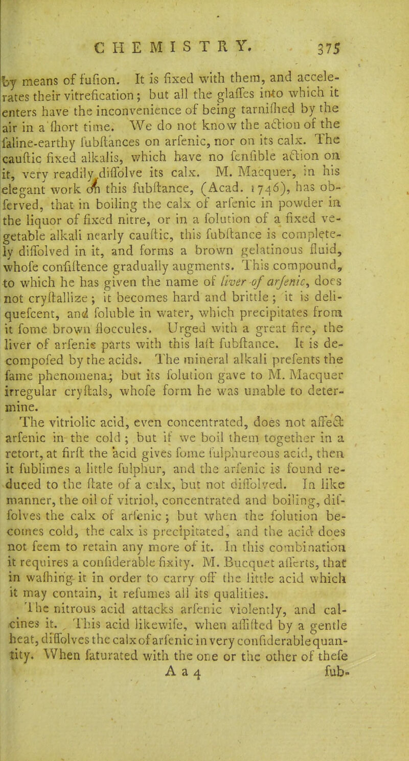 by means of f'ufion. It is fixed with them, and accele- rates their vitrefication ; but all the glafies into which it enters have the inconvenience of being tarnimed by the air in a'fhort time. We do not know the action of the faline-earthy fubftances on arfenic, nor on its calx. The cauftic fixed alkalis, which have no fenfible action on it, very readily diffolve its calx. M. Macquer, in his elegant work cm this fubftance, (Acad. 1746), has ob- ferved, that in boiling the calx of arfenic in powder in the liquor of fixed nitre, or in a folution of a fixed ve- getable alkali nearly cauftic, this fubftance is complete- ly difTolved in it, and forms a brown gelatinous fluid, whofe confiftence gradually augments. This compound, to which he has given the name of liver of arfenic, does not cryftallize ; it becomes hard and brittle ; it is deli- quefcent, and foluble in water, which precipitates from it fome brown fioccules. Urged with a great fire, the liver of arfenk parts with this laff. fubftance. It is de- compofed by the acids. The mineral alkali prefents the fame phenomena.; but its folution gave to M. Macquer irregular cryftals, whofe form he was unable to deter- mine. The vitriolic acid, even concentrated, does not affect arfenic in the cold ; but if we boil them together in a retort, at firft the 'acid gives fome fulphureous acid, then it fublimes a little fulphur, and the arfenic is found re- duced to the ftate of a c:ilx, but not difTolved. In like manner, the oil of vitriol, concentrated and boiling, dif- folves the calx of arfenic ; but when the folution be- comes cold, the calx is precipitated, and the acid does not feem to retain any more of it. In this combination it requires a confiderable fixity. M. Bucquet alfcrts, that in warning-it in order to carry off the little acid which it may contain, it refumes all its qualities. '1 he nitrous acid attacks arfenic violently, and cal- cines it. This acid likewife, when allifted by a gentle heat, diffolves the calx of arfenic in very confiderable quan- tity. When faturated with the one or the other of thefe A a 4 fub-