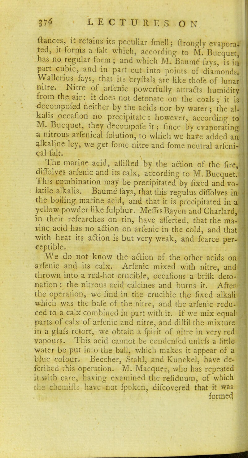 fiances, it retains its peculiar fmel!; ftrongly evapora, ted, it forms a fait which, according to M. Bucquet, has no regular form j and which M. Baume fays, is in part cubic, and in part cut into points of diamonds. Wallerius^ fays, that its eryftals are like thofe of lunar nitre. Nitre of arfenic powerfully attrafts humidity from the air: it does not detonate on the coals; it is , decompofed neither by the acids nor by water; the al- j kalis occafion no precipitate : however, according to ' M. Bucquet, they decompofe it; fmce by evaporating a nitrous arfenical folution, to which we have added an alkaline ley, we get fome nitre and fome neutral arfeni- cal fait. t The marine acid, affifled by the aftion of the fir J diflolves arfenic and its calx, according to M. Bucquet. This combination may be precipitated by fixed and vo- latile alkalis. Baume fays, that this regulus dilfolves in the boiling marine acid, and that it is precipitated in a \ yellow powder like fulphur. MeffrsBayen and Charlard, in their refearches on tin, have afferted, that the ma- rine acid has no action on arfenic in the cold, and that with heat its action is but very weak, and fcarce per- ceptible. We do not know the aclion of the other acids on arfenic and its calx. Arfenic mixed with nitre, and thrown into a red-hot crucible, occafions a brilk deto- nation : the nitrous acid calcines and burns it. After the operation, we find in the crucible the fixed alkali which was the bafe of the nitre, and the arfenic redu- I ced to a calx combined in part with it. If we mix equal parts of calx of arfenic and nitre, and diftil the mixture in a glafs retort, we dbtain a fpirit of nitre in very red vapours. This acid cannot be condenfed unlefs a little water be put into the ball, which makes it appear of a blue colour. Beccher, Stahl, and Kunckel, have de- fcribed this operation. M. Macquer, who has repeated it with care, having examined the refiduum, of which the chemilh have not fpoken, difcovered that it was formed