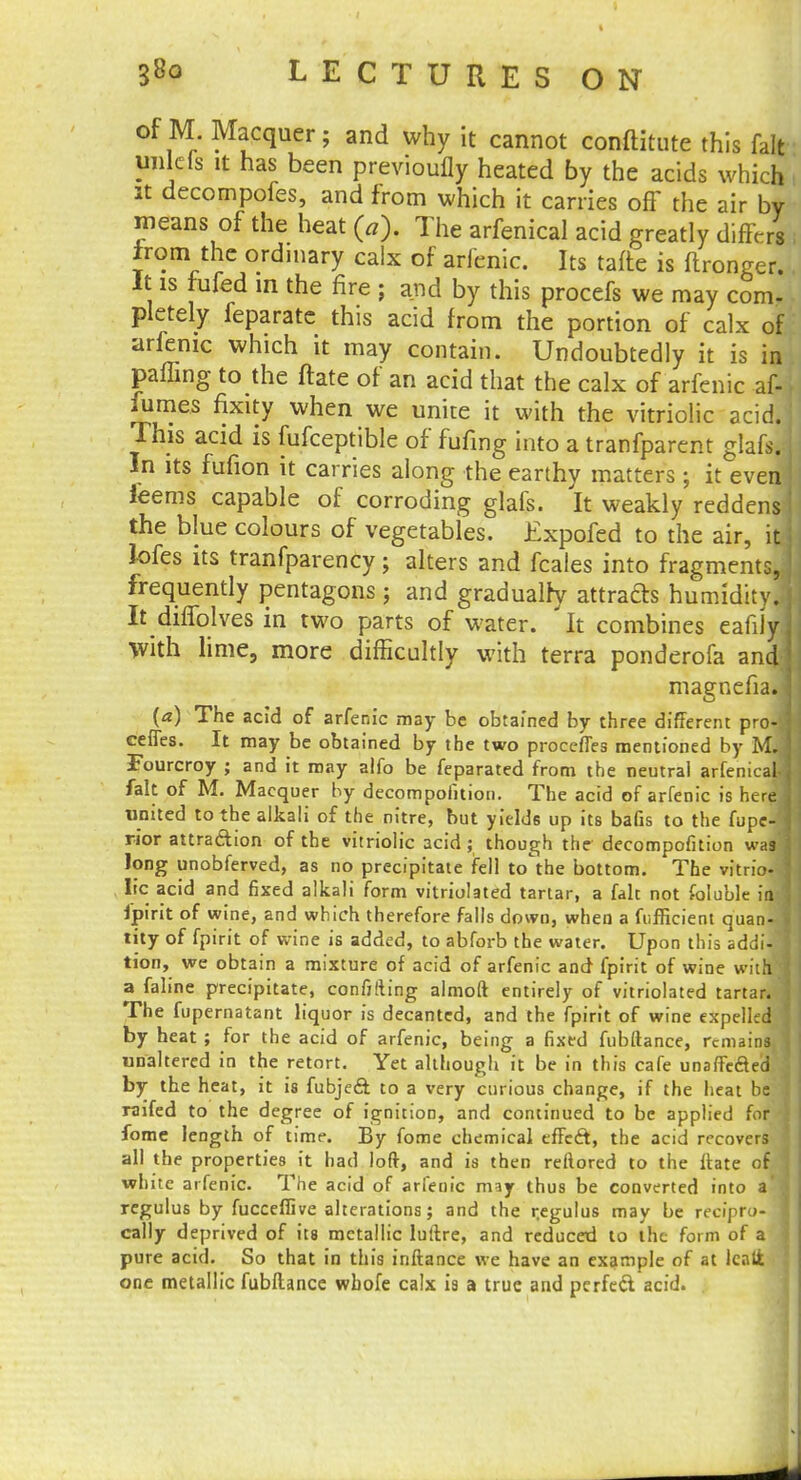 of M Macquer; and why it cannot conftitute this fait imleis it has been previoufly heated by the acids which it decompofes, and from which it carries off the air by means of the heat f». The arfenical acid greatly diffeJ irom the ordinary calx of arfenic. Its tafte is ftronger. It is fufed in the fire ; and by this procefs we may com- pletely feparatc this acid from the portion of calx of arfenic which it may contain. Undoubtedly it is in paffing to the ftate of an acid that the calx of arfenic af- fumes fixity when we unite it with the vitriolic acid. This acid is fufceptible of fufing into a tranfparent glafs. In its fufion it carries along the earthy matters ; it even feems capable of corroding glafs. It weakly reddens the blue colours of vegetables. Expofed to the air, 1 lofes its tranfparency; alters and fcales into fragments, frequently pentagons ; and gradualry attracts humidity j It diffolves in two parts of water. It combines eafiJyj With lime, more difficultly with terra ponderofa and1 magnefia. j {a) The acid of arfenic may be obtained by three different proJ ceffes. It may be obtained by the two proceffes mentioned by M.| Fourcroy ; and it may alfo be feparated from the neutral arfenical ] fait of M. Macquer by decompofition. The acid of arfenic is here united to the alkali of the nitre, but yields up its bafis to the fupe- rior attraction of the vitriolic acid; though the decompofition wa9 long unobferved, as no precipitate fell to'the bottom. The vitrio- lie acid and fixed alkali form vitriolated tartar, a fait not foluble ia \ fjpirit of wine, and which therefore falls down, when a fuflicient quan- tfty of fpirit of wine is added, to abforb the water. Upon this addi- : tion, we obtain a mixture of acid of arfenic and fpirit of wine with I a faline precipitate, confiding almoft entirely of vitriolated tartar, j The fupernatant liquor is decanted, and the fpirit of wine expelled by heat ; for the acid of arfenic, being a fixed fubftance, remains, j unaltered in the retort. Yet although it be in this cafe unaffefted by the heat, it is fubjeflt to a very curious change, if the heat be Taifed to the degree of ignition, and continued to be applied for fome length of time. By fome chemical effect, the acid recovers all the properties it had loft, and is then reftored to the ftate of white arfenic. The acid of arfenic may thus be converted into a regulus by fucceflive alterations; and the r.egulus may be recipro- j cally deprived of its metallic luftre, and reducetl to the form of a pure acid. So that in this inftance we have an example of at Icnlfc one metallic fubftance wbofe calx is a true and perfect acid.