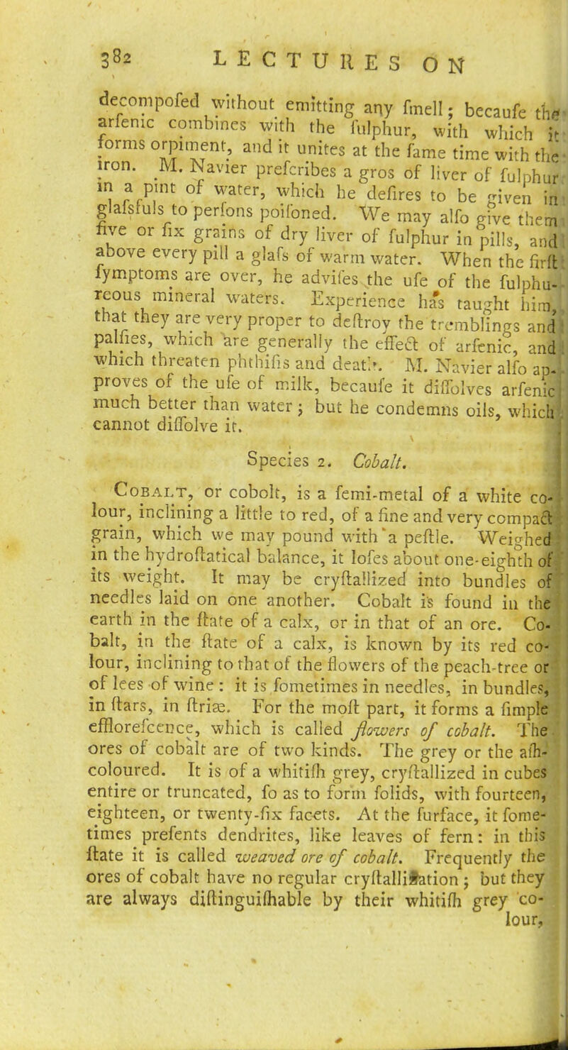 decompofed without emitting any fmell; becaufe t& arfenic combines with the fulphur, with which in- forms orpiment, and it unites at the fame time with the- iron. M. Navier prefcribes a gros of liver of fulphur in a pint of water, which he defires to be given in- glafsfuls to perfons poifoned. We may alfo give them* five or fix grams of dry liver of fulphur in pills, audi above every pill a glafs of warm water. When the firft* iymptoms are over, he adviles the ufe of the fulphu-r rcous mineral waters. Experience has taught him, that they are very proper to deflroy the tremblings and! palfies, which Ve generally the effect of arfenic, and! which threaten phthifis and deatk M. Navier alfo apl proves of the ufe of milk, becaufe it diflolves arfenic) much better than water j but he condemns oils, which* cannot diffolve it. Species 2. Cobalt. Cobalt, or cobolt, is a femi-metal of a white c<M lour, inclining a little to red, of a fine and very compact! grain, which we may pound with a peftle. Weighed! in the hydroftatical balance, it lofes about one-eighth off its weight. It may be cryftallized into bundles off needles laid on one another. Cobalt is found in the! earth in the ftate of a calx, or in that of an ore. Co- \ bait, in the ftate of a calx, is known by its red coJ lour, inclining to that of the flowers of the peach-tree or* of lees of wine : it is fometimes in needles, in bundles, I in (tars, in flrias. For the moft part, it forms a fimple efflorefcence, which is called flowers of cobalt. The.' ores of cobalt are of two kinds. The grey or the aih- coloured. It is of a whitifh grey, cryftallized in cubes entire or truncated, fo as to form folids, with fourteen, eighteen, or twenty-fix facets. At the furface, it fome- times prefents dendrites, like leaves of fern: in this ftate it is called uueaved ore of cobalt. Frequently the ores of cobalt have no regular cryltalliiation ; but they are always diftinguifhable by their whitifh grey co- 3 lour,