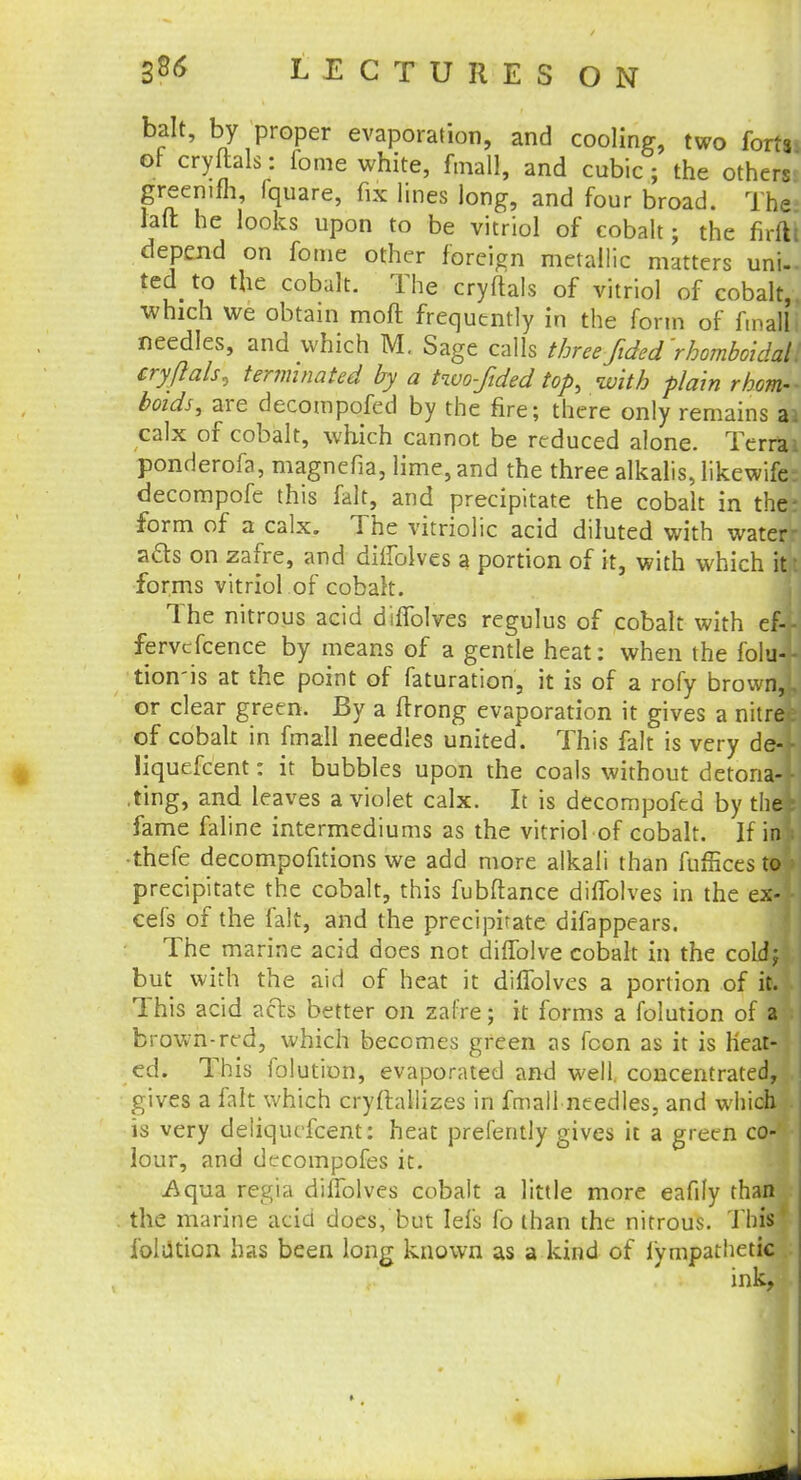 bait, by proper evaporation, and cooling, two forts, of cryftals: fome white, fmall, and cubic ; the others greemfh, fquare, fix lines long, and four broad. The! fait he looks upon to be vitriol of cobalt; the firS depend on fome other foreign metallic matters unU ted_ to the cobalt. The cryftals of vitriol of cobalt, which we obtain moft frequently in the form of fmall i needles, and which M. Sage calls threefided'rbomboidall cryftals, terminated by a two-Jded top, with plain rhomk boids, are decompofed by the fire; there only remains ai calx of cobalt, which cannot be reduced alone. Terrai ponderofa, magnefia, lime, and the three alkalis, likewife: decompofe this fait, and precipitate the cobalt in the; form of a calx. The vitriolic acid diluted with water- ads on zafre, and diffolves a portion of it, with which itt forms vitriol of cobalt. The nitrous acid diffolves regulus of cobalt with ef-.- fervefcence by means of a gentle heat: when the folu* tion'is at the point of faturation, it is of a rofy brown,!, or clear green. By a firong evaporation it gives a nitree of cobalt in fmall needles united. This fait is very del liquefcent: it bubbles upon the coals without detonaJ ting, and leaves a violet calx. It is decompofed by the* fame faline intermediums as the vitriol of cobalt. If in) thefe decompofitions we add more alkali than fufficesto'i precipitate the cobalt, this fubftance diffolves in the ex-1 cefs of the fait, and the precipitate difappears. The marine acid does not diffolve cobalt in the coLdj but with the aid of heat it diffolves a portion of it. • This acid acts better on zafre; it forms a folution of al brown-red, which becomes green as fcon as it is heat- ed. This iolution, evaporated and well, concentrated, gives a fait which cryftallizes in fmall needles, and which is very deliqucfcent: heat prefently gives it a green co-' lour, and dc-compofes it. Aqua regia diffolves cobalt a little more eafily than the marine acid does, but Iefs fo than the nitrous. This* folation has been long known as a kind of fympathetic ink,