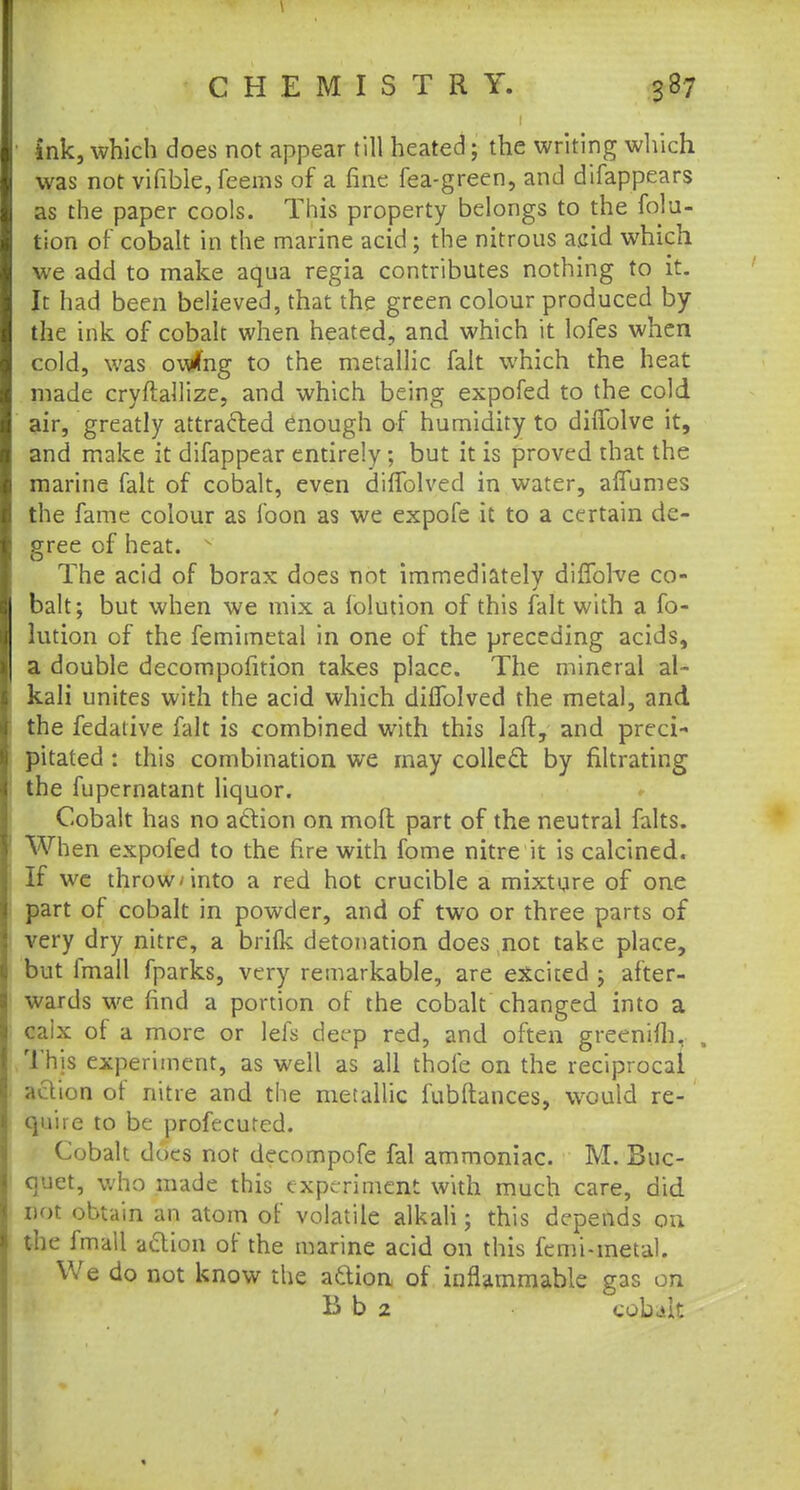 ink, which does not appear till heated; the writing which was not vifible, feems of a fine fea-green, and difappears as the paper cools. This property belongs to the folu- tion of cobalt in the marine acid; the nitrous acid which we add to make aqua regia contributes nothing to it. It had been believed, that the green colour produced by the ink of cobalt when heated, and which it lofes when cold, was owfng to the metallic fait which the heat made cryftallize, and which being expofed to the cold air, greatly attracted enough of humidity to diflblve it, and make it difappear entirely; but it is proved that the marine fait of cobalt, even diffolved in water, affumes the fame colour as foon as we expofe it to a certain de- gree of heat. The acid of borax does not immediately difTofve co- balt; but when we mix a lolution of this fait with a fo- lution of the femimetal in one of the preceding acids, a double decompofition takes place. The mineral al- kali unites with the acid which diffolved the metal, and the fedative fait is combined with this laft, and preci- pitated : this combination we may collect by filtrating the fupernatant liquor. Cobalt has no action on mod part of the neutral falts. When expofed to the fire with fome nitre it is calcined. If we throw-into a red hot crucible a mixture of one part of cobalt in powder, and of two or three parts of very dry nitre, a brifk detonation does not take place, but lmall fparks, very remarkable, are excited ; after- wards we find a portion of the cobalt changed into a caix of a more or lefs deep red, and often greenifh, . This experiment, as well as all thofe on the reciprocal action of nitre and the metallic fubftances, would re- quire to be profecuted. Cobalt does not decompofe fal ammoniac. M. Buc- quet, who made this experiment with much care, did not obtain an atom of volatile alkali; this depends on the fmall action of the marine acid on this femi-metal. We do not know the aclion of inflammable gas on B b 2 cobalt