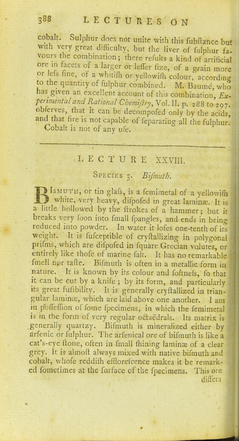 cobalt. Sulphur does not unite with this fubftance but with very great difficulty, but the liver of fulphur fa- vours the combination; there refults a kind of artificial ore in facets of a larger or lefler fize, of a grain more or Ids fine, of a whitifh or yellowifh colour, accordm? to the quantny of fuiphur combined. M. Baume, who has gtven an excellent account of this combination Ex- perimental and Rational Chemijlry, Vol. II. p. 288 to'297 oblerves, that it can be decompofed only by the acids, and that fire is not capable of feparating all the fulphur- Cobalt is not of any ufe. LECTURE XXVIII. Species 3. B if ninth. T> Ismuth, or tin glafs, is a femimetal of a yellowifh J3 white, very heavy, difpofed in great laminae. It is a little hollowed by the ftrokes of a hammer; but it breaks very foon into fmall fpangles, and ends in being reduced into powder. In water it lofes one-tenth of its weight. It is fufceptible of cryftallizing in polygonal prifms, which are difpofed in fquare Grecian volutes, or entirely like thofe of marine fait. It has no remarkable fmell npr tafle. Bifmuth is often in a metallic form in nature. It is known by its colour and foftnefs, fo that it can be cut by a knife ; by its form, and particularly its great fufibility. It is generally cryftallized in trian- gular laminas, which are laid above one another. I am in r/ofleffion of fome fpecimens, in which the femimetal is in the form of very regular o&aedrals. Its matrix is .generally quartzy. Bifmuth is mineralized either by arfenic or fulphur. The arfenical ore of bifmuth is like a cat's-eye (tone, often in fmall mining laminae of a clear grey. It is almoll always mixed with native bifmuth and cobalt, whofe reddifh efllorelcence makes it be remark- ed fometimes at the lurface of the fpecimens. This ore differs