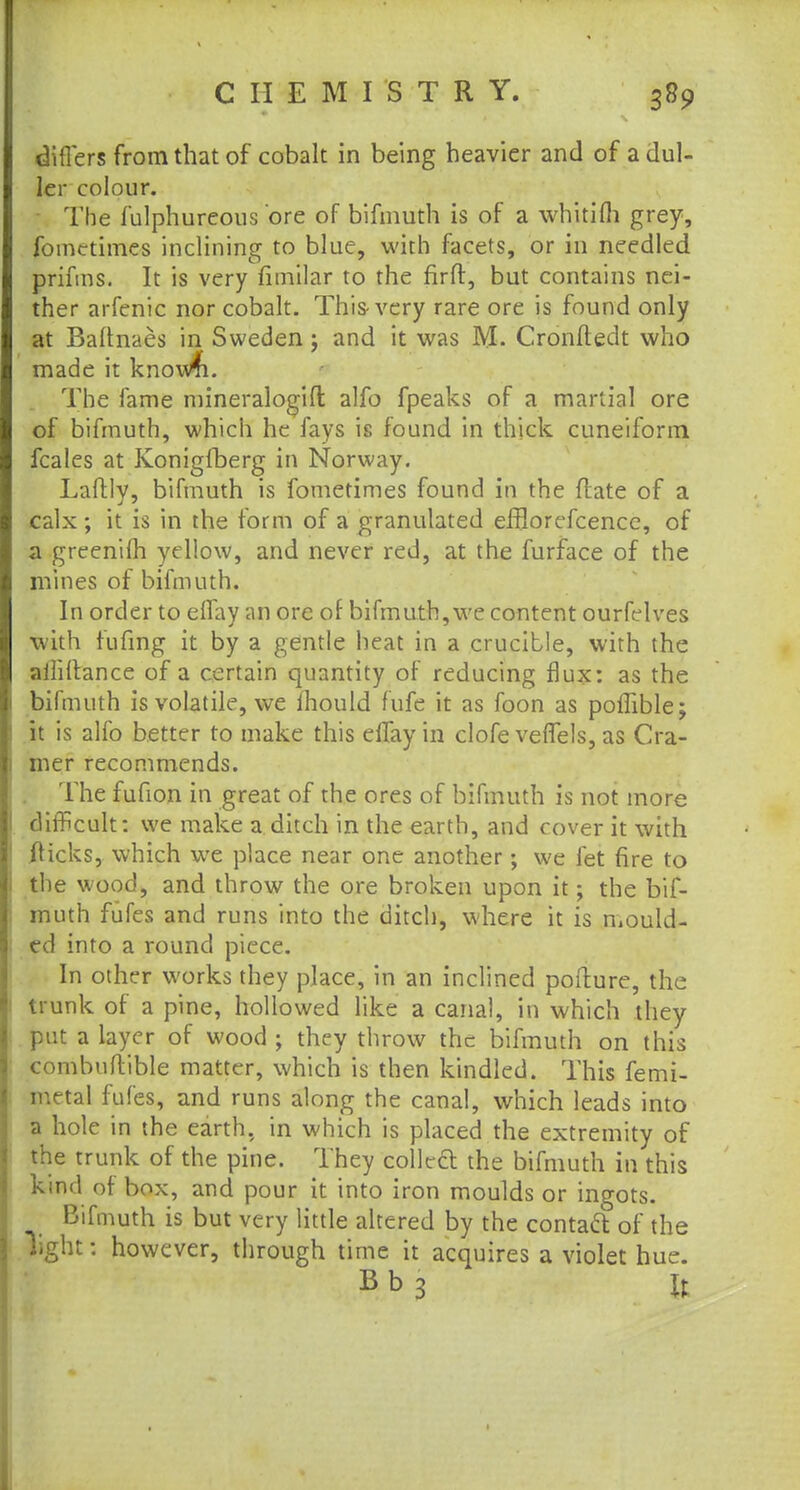 differs from that of cobalt in being heavier and of a dul- ler colour. The fulphureous ore of bifmuth is of a whitifli grey, fomctimes inclining to blue, with facets, or in needled prifms. It is very fimilar to the firfl, but contains nei- ther arfenic nor cobalt. This-very rare ore is found only at Baitnaes in Sweden; and it was M. Cronfledt who made it knowfi. The fame mineralogift: alfo fpeaks of a martial ore of bifmuth, which he fays is found in thick cuneiform fcales at Konigfberg in Norway. Laftly, bifmuth is fometimes found in the ftate of a calx; it is in the form of a granulated efflorefcence, of a greenim yellow, and never red, at the furface of the mines of bifmuth. In order to elfay an ore of bifmuth, we content ourfelves with fufing it by a gentle heat in a crucible, with the ailiilance of a certain quantity of reducing flux: as the bifmuth is volatile, we mould fufe it as foon as poffible; it is alfo better to make this elfay in clofe veffels, as Cra- mer recommends. The fufion in great of the ores of bifmuth is not more difficult: we make a ditch in the earth, and cover it with flicks, which we place near one another; we let fire to the wood, and throw the ore broken upon it; the bif- muth fufes and runs into the ditch, where it is mould- ed into a round piece. In other works they place, in an inclined pofture, the trunk of a pine, hollowed like a canal, in which they put a layer of wood ; they throw the bifmuth on this combuftible matter, which is then kindled. This femi- mttal fufes, and runs along the canal, which leads into a hole in the earth, in which is placed the extremity of the trunk of the pine. They colled the bifmuth in this kind of box, and pour it into iron moulds or ingots. Bifmuth is but very little altered by the contaft of the light: however, through time it acquires a violet hue. Bb3 U