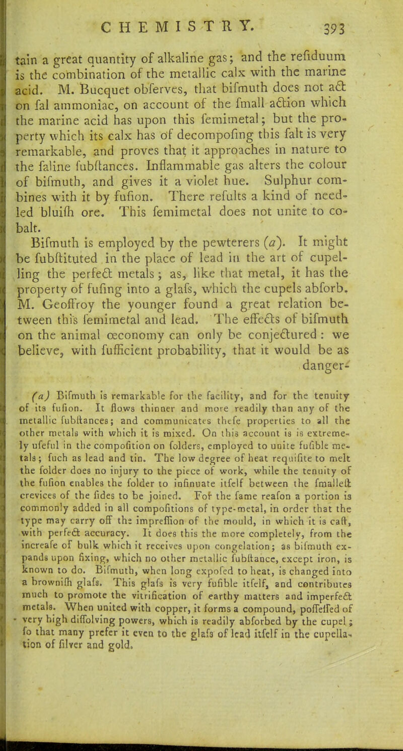 tain a great quantity of alkaline gas; and the refiduum is the combination of the metallic calx with the marine acid. M. Bucquet obferves, that bifmuth does not act on fal ammoniac, on account of the fmall action which the marine acid has upon this femimetal; but the pro- perty which its calx has of decompofmg this fait is very remarkable, and proves that it approaches in nature to the faline fubftances. Inflammable gas alters the colour of bifmuth, and gives it a violet hue. Sulphur com- bines with it by fufion. There remits a kind of need- led bluifh ore. This femimetal does not unite to co- balt. Bifmuth is employed by the pewterers (a). It might be fubftituted in the place of lead in the art of cupel- ling the perfect metals; as, like that metal, it has the property of fufing into a glafs, which the cupels abforb. M. Geoffroy the younger found a great relation be- tween this femimetal and lead. The effects of bifmuth on the animal ceconomy can only be conjectured : we believe, with fufficient probability, that it would be as danger- fa,) Bifmuth is remarkable for the facility, and for the tenuity of its fufion. It flows thinner and more readily than any of the metallic fubltances; and communicates thtfe properties to all the other metals with which it is mixed. On this account is is extreme- ly ufeful in the compofition on folders, employed to unite fufible me- tals ; fuch as lead and tin. The low degree of heat requifite to melt the folder does no injury to the piece of work, while the tenuity of the fufion enables the folder to infinuate itfelf between the fmallelt crevices of the fides to be joined. Fof the fame reafon a portion 13 commonly added in all compofitions of type-metal, in order that the type may carry off the impreffion of the mould, in which it is cad, with perfeA accuracy. It does this the more completely, from the increafe of bulk which it receives upon congelation; as bifmuth ex- pands upon fixing, which no other metallic fubltance, except iron, is known to do. Bifmuth, when long expofed to heat, is changed into a brownifh glafs. This glafs is very fufible itfelf, and contributes much to promote the vitrification of earthy matters and imperfeft metals. When united with copper, it forms a compound, poffeiled of - very high diffolving powers, which is readily abforbed by the cupel; fo that many prefer it even to the glafs of lead itfelf in the cupella- tion of filver and gold.