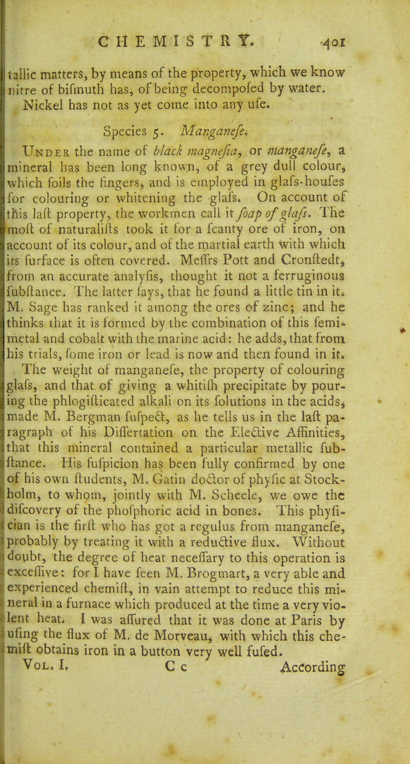 tallic matters, by means of the property, which we know nitre of bifmuth has, of being decompofed by water. Nickel has not as yet come into any ufe. Species 5. Manganefe. Under the name of black magnefia, or manganefe, a mineral has been long known, of a grey dull colour, which foils the fingers, and is employed in glafs-houfes for colouring or whitening the glafs. On account of this laft property, the workmen call it foap of glafs. The mod of naturalifts took it for a fcanty ore of iron, on account of its colour, and of the martial earth with which its furface is often covered. Meffrs Pott and Cronftedt, from an accurate analyfis, thought it not a ferruginous fubftance. The latter fays, that he found a little tin in it, M. Sage has ranked it among the ores of zinc; and he thinks that it is formed by the combination of this femi- metal and cobalt with the marine acid: he adds, that from his trials, fome iron or lead is now and then found in it. The weight of manganefe, the property of colouring glafs, and that of giving a whitilh precipitate by pour- ing the phlogifticated alkali on its folutions in the acidss made M. Bergman fufpecl, as he tells us in the laft pa- ragraph of his DifTertation on the Elective Affinities, that this mineral contained a particular metallic fub- ftance. His fufpicion has been fully confirmed by one of his own ftudents, M. Gatin doctor of phyfic at Stock- holm, to whom, jointly with M. Scheele, we owe the difcovery of the phofphoric acid in bones. This phyfi- cian is the firft who has got a regulus from manganefe, probably by treating it with a reductive flux. Without doubt, the degree of heat necelfary to this operation is exceffive: for I have feen M. Brogmart, a very able and experienced chemift, in vain attempt to reduce this mi- neral in a furnace which produced at the time a very vio- lent heat. I was alfured that it was done at Paris by ufmg the flux of M. de Morveau, with which this che- mift obtains iron in a button very well fufed. Vol. I. C c According