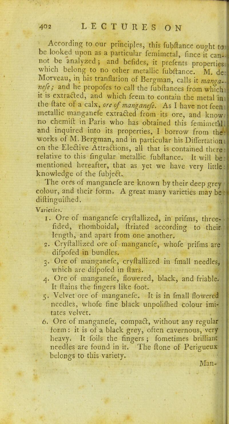 According to our principles, this fubflance ought be looked upon as a particular femimetal, fincc it cw not be analyzed; and bcfides, it prefents properties which belong to no other metallic fubflance. M. de: Morveau, in his tranflation of Bergman, calls it mama., nefe; and he propofes to call the fubftances from whTcfci it is extra&ed, and which feem to contain the metal iaj the ftate of a calx, ore of manganefe. As I have not feem metallic manganefe extracted from its ore, and know, no chemift in Paris who has obtained this femimetalJ and inquired into its properties, I borrow from the* works of M. Bergman, and in particular his Differtatiom on the Elective Attractions, all that is contained there; relative to this fingular metallic fubflance. It will be: mentioned hereafter, that as yet we have very little: knowledge of the fubject. The ores of manganefe are known by their deep grey colour, and their form. A great many varieties may be■: diftinguifhed. Varieties. 1. Ore of manganefe cryftallized, in prifms, three- fided, rhomboidal, ftriated according to their.;- length, and apart from one another* 2. Cryftallized ore of manganefe, whofe prifms are difpofed in bundles. 3. Ore of manganefe, cryftallized in fmall needles, which are difpofed in ftars. 4. Ore of manganefe, flowered, black, and friable. It ftains the fingers like foot. 5. Velvet ore of manganefe. It is in fmall flowered needles, whofe fine black unpolifhed colour imi- tates velvet. 6. Ore of manganefe, compact, without any regular form: it is of a black grey, often cavernous, very heavy. It foils the fingers ; fometimes brilliant needles are found in it. The ftone of Perigueux belongs to this variety. Man-