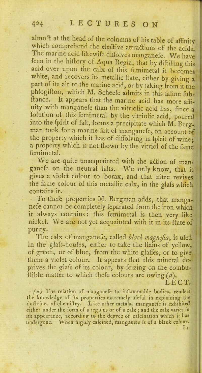 almofl at the head of the columns of his table of affinity which comprehend the ele&ive attracYions of the acids. The marine acid likewife diflblves manganefe. We have feen in the hiftory of Aqua Regia, that by dialling this acid over upon the calx of this fcmimetal it becomes white, and re covers its metallic ftate, either by giving a part of its air to the marine acid, or by taking from it the phlogifton, which M. Scheele admits in this faline fub- ftance. It appears that the marine acid has more affi- nity with manganefe than the vitriolic acid has, fince a folution of this femimetal by the vitriolic acid, poured into the fpirit of fait, forms a precipitate which M. Berg- man took for a marine fait of manganefe, on account of the property which it has of difTolving in fpirit of wine- a property which is not mown by the vitriol of the fame femimetal. We are quite unacquainted with the action of man- ganefe on the neutral falts. We only know, that it gives a violet colour to borax, and that nitre revives the fame colour of this metallic calx, in the glafs which contains it. To thefe properties M. Bergman adds, that manga- nefe cannot be completely feparated from the iron which it always contains: this femimetal is then very like nickel. We are not yet acquainted with it in its (late of purity. The calx of manganefe, called black magnefta^ is ufed in the glafs-houfes, either to take the ftains of yellow, of green, or of blue, from the white glaffes, or to give them a violet colour. It appears that this mineral de- prives the glafs of its colour, by feizing on the combu- llible matter to which thefe colours are owing (a). LECT. (a) The relation of manganefe to inflammable bodies, renders the knowledge of its properties extremely ufeful in explaining the do&rines of chemiftry. Like other metals, manganefe is exhibited either under the form of a regulu3 or of a calx ; and the calx varies in its appearance, according to the degree of calcination which it has undergone. When highly calcined, manganefe is of a black colour.