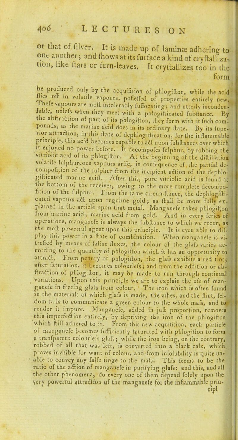 or that of filver. It is made up of laminae adhering to- one another; and mows at its furface a kind of cryftall'iza- tion, like liars or fern-leaves. It cryltallizes too in the form be produced only by the acquifnion of phlogifton, while the acid flies oft m volatile vapours, poflefted of properties entirely new. 1 heie vapours are moft intolerably fuffocating; and utterly incondeJ table; unlefa when they meet with a phlogilticated fubltance. By the abftraftion of part of its phlogifton, they form with it fuch com- pounds, as the marine acid does in its ordinary (late. By its fupe- rior attraaion, in this ftate of dephlogiftication, for the inflammable principle, this acid becomes capable to aft upon fubftahces over which it enjoyed no power before. It decompofes fulphur, by robbing the vitriolic acid of its phlogifton. At the beginning of the diltillation volatile fulphureous vapours arife, in confequence of, the partial de- ' compofition of the fulphur from the incipient adion of the dephlo- .] gifticated marine acid. After this, pure vitriolic acid is found at j the bottom of the receiver, owing to the more complete decompo- fitiOn of the fulphur. From the fame circumftance, the dephlogifti- j cated vapours ad upon reguline gold ; as fhall be more fully ex- 1 plained in the article upon that metal. Manganefe takes phlogifton from marine acid; marine acid from gold. And in every feries of operations, manganefe is always the fubftance to which we recur, as the moft powerful agent upon this principle. It is even able to dif- play this power in a ftate of combination. When manganefe is viM trtfied by means of faline fluxes, the colour of the glafs varies ac-W cording to the quantity of phlogifton which it has an opportunity to j attradt. From penury of phlogifton, the glafs exhibits a red tint; after faturation, it becomes colourlefs; and from the addition or ab-. j ftra&ion of phlogifton, it may be made to run through continual j variations. Upon this principle we are to explain the ufe of man- ganefe in freeing glafs from colour. The iron which is often found { in the materials of which glafs is made, the aflies, and the flint, feUj dom fails to communicate a green colour to the whole mafs, and taflj render it impure. Manganefe, added in juft proportion, removes this imperfe&ion entirely, by depriving the iron of the phlogifton \ which (till adhered to it. From this new acquifuion, each particle of manganefe becomes fuffjciently faturated with phlogifton to form a tvanfparcnt colourlefs glafs; while the iron being, on the contrary, robbed of all that was left, is converted into a black calx, which, proves invifible for want of colour, and from infolubility is quite un- able to convey any falfe tinge to the mafs. This feems to be the ratio of the aftion of manganefe in purifying glafs: and this, and all the other phenomena, do every one of them depend folely upon the Very powerful auraftion of the manganefe for the inflammable prin. cipl