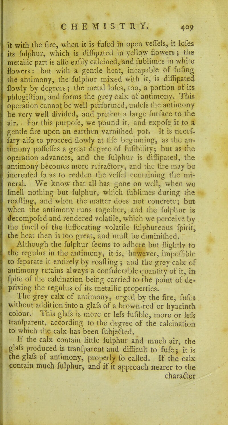 it with the fire, when it is fufed in open vefTels, it lofes its fulphur, which is diflipated in yellow flowers; the metallic part is alfo eafily calcined, and fublimes in white flowers: but with a gentle heat, incapable of fufing the antimony, the fulphur mixed with it, is diflipated flowly by degrees; the metal lofes, too, a portion of its phlogiftion, and forms the grey calx of antimony. This operation cannot be well performed, unlefs the antimony be very well divided, and prefent a large furface to the air. For this purpofe, we pound it, and expofe it to a gentle fire upon an earthen varnifhed pot. It is necef- fary alfo to proceed flowly at the beginning, as the an- timony poflefles a great degree of fufibility; but as the operation advances, and the fulphur is diflipated, the antimony becomes more refractory, and the fire may be increafed fo as to redden the vcffel containing the mi- neral. We know that all has gone on well, when we fmell nothing but fulphur, which fublimes during the roafting, and when the matter does not concrete; but when the antimony runs together, and the fulphur is decompofed and rendered volatile, which we perceive by the fmell of the fuftbeating volatile fulphureous fpirit, the heat then is too great, and mufl be diminilhed. Although the fulphur feems to adhere but flightly to the regulus in the antimony, it is, however, impoflible to feparate it entirely by roafting ; and the grey calx of antimony retains always a confiderable quantity of it, in fpite of the calcination being carried to the point of de- priving the regulus of its metallic properties. The grey calx of antimony, urged by the fire, fufes without addition into a glafs of a brown-red or hyacinth colour. This glafs is more or lefs fufible, more or lefs tranfparent, according to the degree of the calcination to which the calx has been fubje&ed. If the calx contain little fulphur and much air, the glafs produced is tranfparent and difficult to fufe; it is the glafs of antimony, properly fo called. If the calx contain much fulphur, and if it approach nearer to the character