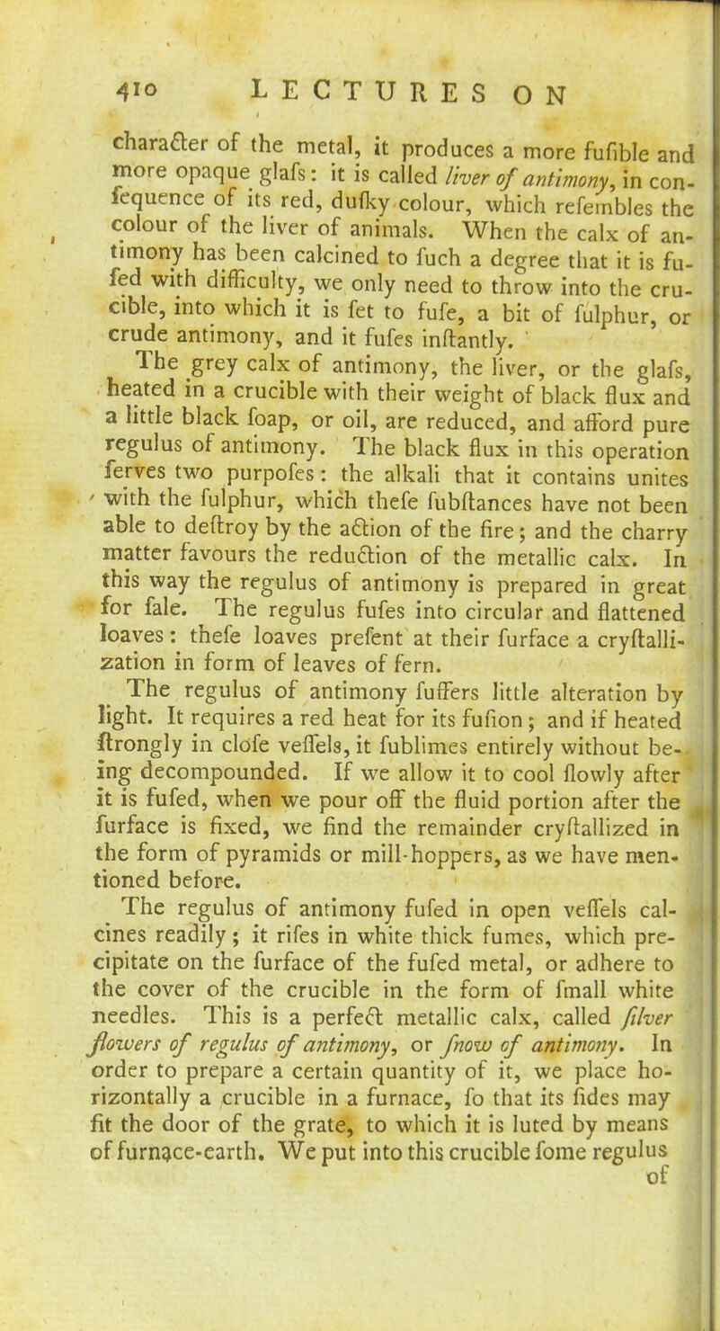 character of the metal, it produces a more fufible and more opaque glafs: it is called liver of antimony, in con- fequence of its red, dufky colour, which refembles the colour of the liver of animals. When the calx of an- timony has been calcined to fuch a degree that it is fu- fed with difficulty, we only need to throw into the cru- cible, into which it is fet to fufe, a bit of fulphur, or crude antimony, and it fufes inftantly. The grey calx of antimony, the liver, or the glafs, heated in a crucible with their weight of black flux and a little black foap, or oil, are reduced, and afford pure regulus of antimony. The black flux in this operation ferves two purpofes: the alkali that it contains unites - with the fulphur, which thefe fubftances have not been able to deftroy by the action of the fire; and the charry matter favours the reduction of the metallic calx. In this way the regulus of antimony is prepared in great for fale. The regulus fufes into circular and flattened loaves : thefe loaves prefent at their furface a cryftalli- zation in form of leaves of fern. The regulus of antimony fuffers little alteration by light. It requires a red heat for its fufion; and if heated ftrongly in clofe vefiels, it fublimes entirely without be- ing decompounded. If we allow it to cool flowly after it is fufed, when we pour off the fluid portion after the furface is fixed, we find the remainder cryftallized in the form of pyramids or mill-hoppers, as we have men- tioned before. The regulus of antimony fufed in open veffels cal- cines readily; it rifes in white thick fumes, which pre- cipitate on the furface of the fufed metal, or adhere to the cover of the crucible in the form of fmall white needles. This is a perfect metallic calx, called fdver Jlowers of regulus of antimony, or fnow of antimony. In order to prepare a certain quantity of it, we place ho- rizontally a crucible in a furnace, fo that its fides may fit the door of the grate, to which it is luted by means of furnace-earth. We put into this crucible fome regulus