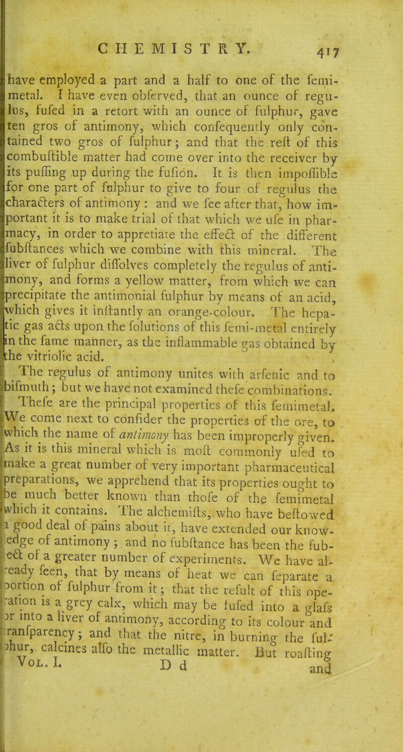 have employed a part and a half to one of the femi- metal. I have even obferved, that an ounce of regu- 1ns, fufed in a retort with an ounce of fulphur, gave ten gros of antimony, which confequently only con- tained two gros of fulphur; and that the reft of this combuftible matter had come over into the receiver by its puffing up during the fufion. It is then impofliblc for one part of falphur to give to four of regulus the characters of antimony : and we fee after that, how im- portant it is to make trial of that which we ufe in phar- macy, in order to appretiare the effecl: of the different fubftances which we combine with this mineral. The liver of fulphur diffolves completely the regulus of anti- mony, and forms a yellow matter, from which we can precipitate the antimonial fulphur by means of an acid, Which gives it inltantly an orange-colour. The hepa- tic gas acts upon the folutions of this femi-metal entirely in the fame manner, as the inflammable gas obtained by he vitriolic acid. , The regulus of antimony unites with arfenic and to bifmuth; but we have not examined thefe combinations. ! Thefe are the principal properties of this femimetal. We come next to confider the properties of the ore, to which the name of anlimony has been improperly given. As it is this mineral which is moft commonly ufed to make a great number of very important pharmaceutical preparations, we apprehend that its properties ought to be much better known than thofe of the femimetal which it contains. The alchemifls, who have beftowed i good deal of pains about ir, have extended our know- edge of antimony ; and no fubflance has been the fub- e£t of a greater number of experiments. We have al- ready feen, that by means of heat we can feparate a portion of fulphur from it; that the remit of this ope- ration is a grey calx, which may be fufed into a glafs >r into a hver of antimony, according to its colour and :ranlparency; and that the nitre, in burning the ful-* >nur, calcines alfo the metallic matter. But roaftmg