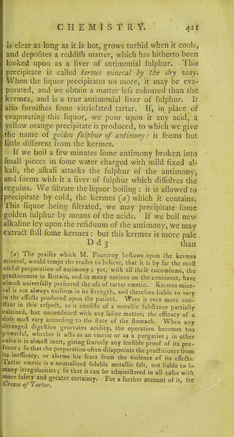 is clear as long as it is hot, grows turbid when it cools, and depofites a reddifli matter, which has hitherto been looked upon as a liver of antimonial fulphur. This precipitate is called kermes mineral by the dry way. When the liquor precipitates no more, it may be eva- porated, and we obtain a matter lefs coloured than the kermes, and is a true antimonial liver of fulphur. It alfo furnimes fome vitriolated tartar. If, in place of evaporating this liquor, we pour upon it any acid, a yellow orange precipitate is produced, to which we give >the name of golden fulphur of antimony: it feems but little different from the kermes. If we boil a few minutes fome antimony broken into fmall pieces in fome water charged with mild fixed al- kali, the alkali attacks the fulphur of the antimony, and forms with it a liver of fulphur which diffolves the regulus. We filtrate the liquor boiling : it is allowed to precipitate by cold, the kermes (a) which it contains. This liquor being filtrated, we may precipitate fome golden fulphur by means of the acids. If we boil new alkaline ley upon the refiduum of the antimony, we may extraft (till fome kermes: but this kermes is more pale D d 3 than [a) The praifes which M. Fourcroy beflow3 upon the kermes mineral, would tempt the reader to believe, that it is by far the molt ufeful preparation of antimony ; yet, with all thefe encomiums, the pradtitioners in Britain, and in many nations on the continent, have almoft univerfally preferred the ufe of tartar emetic. Kermes mine- ral is not always uniform in its (trength, and therefore liable to vary in the efFe&s produced upon the patient. Were it even more con- jftant in this refpeft, as it confifts of a metallic fubftance partially {calcined, but uncombincd with any falinc matten the efficacy of a fdofe mud vary according to the ftatc of the ttomach. When any |deraDged digeltion generates acidity, the operation becomes too < powerful, whether it ads as an emetic or as a purgative ; in other (cafes it is almoit inert, giving fcarcely any fenfible proof of its pre- sence ; fo that the preparation often difappoints the praaitioner from its mefficacy, or alarms his fears from the violence of its effeas,, 1 Tartar emetic is a neutralized foluble metallic fait, not liable to fo 'many irregularities ; fo that it can be administered in all cafes with 'more fafety and greater certainty. For a further account of it, fee Crea?/i ofTartar.