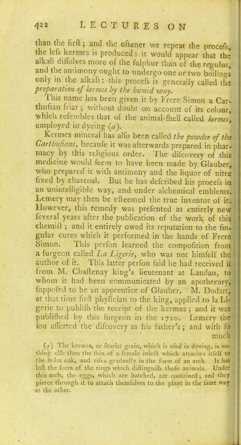 than the fir ft; and the oftener we repeat the procefs, the lefs kermes is produced : it would appear that the alkali difTolves more of the fulphur than of the regulus, and the antimony ought to undergo one or two boilings only m the alkali: this- procefs is generally called the -preparation of kermes by the humid way. This name has been given it by Frere Simon a Car- thufian friar ; without doubt on account of its colour, which refembles that of the animal-fhell called kermes, employed in dyeing («). Kermes mineral has alfo been called the powder of the Carthufians, becaufe it was afterwards prepared in phar- macy by this religious order. The difcovery of this medicine would feem to have been made by Glauber, who prepared' it with antimony and the liquor of nitre fixed by charcoal. But he has defcribed his procefs irr an unintelligible way, and under alchemical emblems. Lemery may then be efteemed the true inventor of it. However, this remedy was prefented as entirely new feveral years after the publication of the work of this chemift; and it entirely owed its reputation to the lin- gular cures which it performed in the hands of Frere Simon. This perfon learned the compofition from a furgeon called La Ligerie, who was not himfelf the author of it. This latter perfon faid he had received it from M. Chaftenay king's lieutenant at Landau, to whom it had been communicated by an apothecary, fnppofed to be an apprentice of Glauber. M. Dodart, at that time firft phyfician to the king, applied to la Li- gerie to publifh the receipt of the kermes ; and it was- publifhed by this furgeon in the 1720. Lemery the Ion afferted the difcovery as his father's; and with for. much (a) The kermes, or fcarlct grain, which is ufed in dyeing, is 110^ thing elfe than the ikin of a female 'infect which attaches itfelf to the holm oak, and rifes gradually in the form of an arch. It has lofl the form of the rings which dilHnguifli thofe animals. Under this arch, the eggs, which are hatched, art contained; and they pierce through it to attach thcmlelves to the plant in the fame way ar> the other.