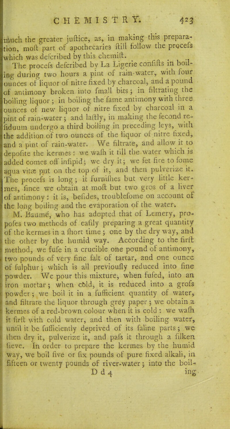 niuch the greater juftice, as, in making this prepara- tion, mofl part of apothecaries ftilt follow the procefs which was defcribed by this chernilt. The procefs defcribed by La Ligerie confifls in boil- ing during two hours a pint of rain-water, with four ounces of liquor of nitre fixed by charcoal, and a pound or antimony broken into fmaH bits; in filtrating the boiling liquor; in boiling the'fame antimony with three ounces of new liquor of nitre fixed by charcoal in a pint of rain-water ; and laftly, in making the fecond re- fid uutn undergo a third boiling in preceding leys, with the addition of two ounces of the liquor of nitre fixed, and a pint of rain-water. We filtrate, and allow it to depofite the kermes: we wafh it till the water which is added comes off infipid; we dry it; we fet fire to fome aqua vitae put on the top of it, and then pulverize it. The procefs is long; it furnifhes but very little ker- mes, fince we obtain at mod but two gros of a liver of antimony : it is, befides, troublefome on account of the long boiling and the evaporation of the water. M. Baumc, who has adopted that of Lemery, pro- pofes two methods of eafily preparing a great quantity : of the kermes in a fhort time ; one by the dry way, and the other by the humid way. According to the firft method, we fufe in a crucible one pound of antimony, i two pounds of very fine fait of tartar, and one ounce iof fulphur; which is all previoufly reduced into fine powder. We pour this mixture, when fufed, into an ) iron mortar; when cold, it is reduced into a grofs powder; we boil it in a fufficient quantity of water, and filtrate the liquor through grey paper; we obtain a i kermes of a red-brown colour when it is cold : we wafh it firft with cold water, and then with boiling water, until it be fufllciently deprived of its faline parts; we then dry it, pulverize it, and pafs it through a filken ueve. In order to prepare the kermes by the humid way, we boil five or fix pounds of pure fixed alkali, in fifteen or twenty pounds of river-water; into the boil- D d 4 ing